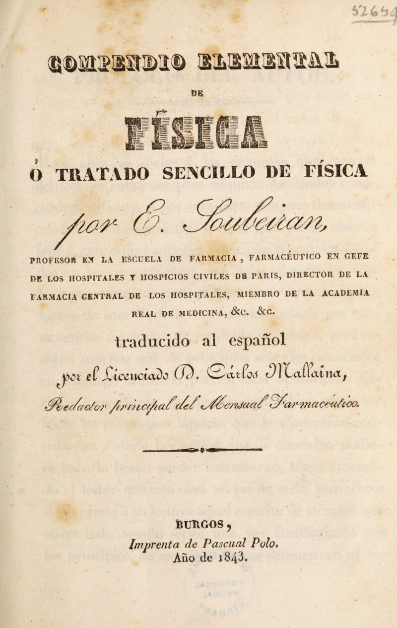 V24 SILH DE y*** ï&. jgg TRATADO SENCILLO DE FÍSICA teitan. » o 'À&r PROFESOR EN LA ESCUELA DE FARMACIA , FARMACEUTICO EN GEIE DE LOS HOSPITALES T HOSPICIOS CIVILES DH PARIS, DIRECTOR DE LA FARMACIA GENTRAL DE LOS HOSPITALES, MIEMBRO DE LA ACADEMIA REAL DE MEDICINA, &C» &C. traducido al español y et etXicenctado (Je), ^ycittoô 0)Cafiainctj +$pe(/ao/or /u< tuesta/1tdfóej'&ftici X ?n a ceuûoo. 6S®5 lUJÎlGOS 5 Imprenta de Pascual Polo» Auo de i843.