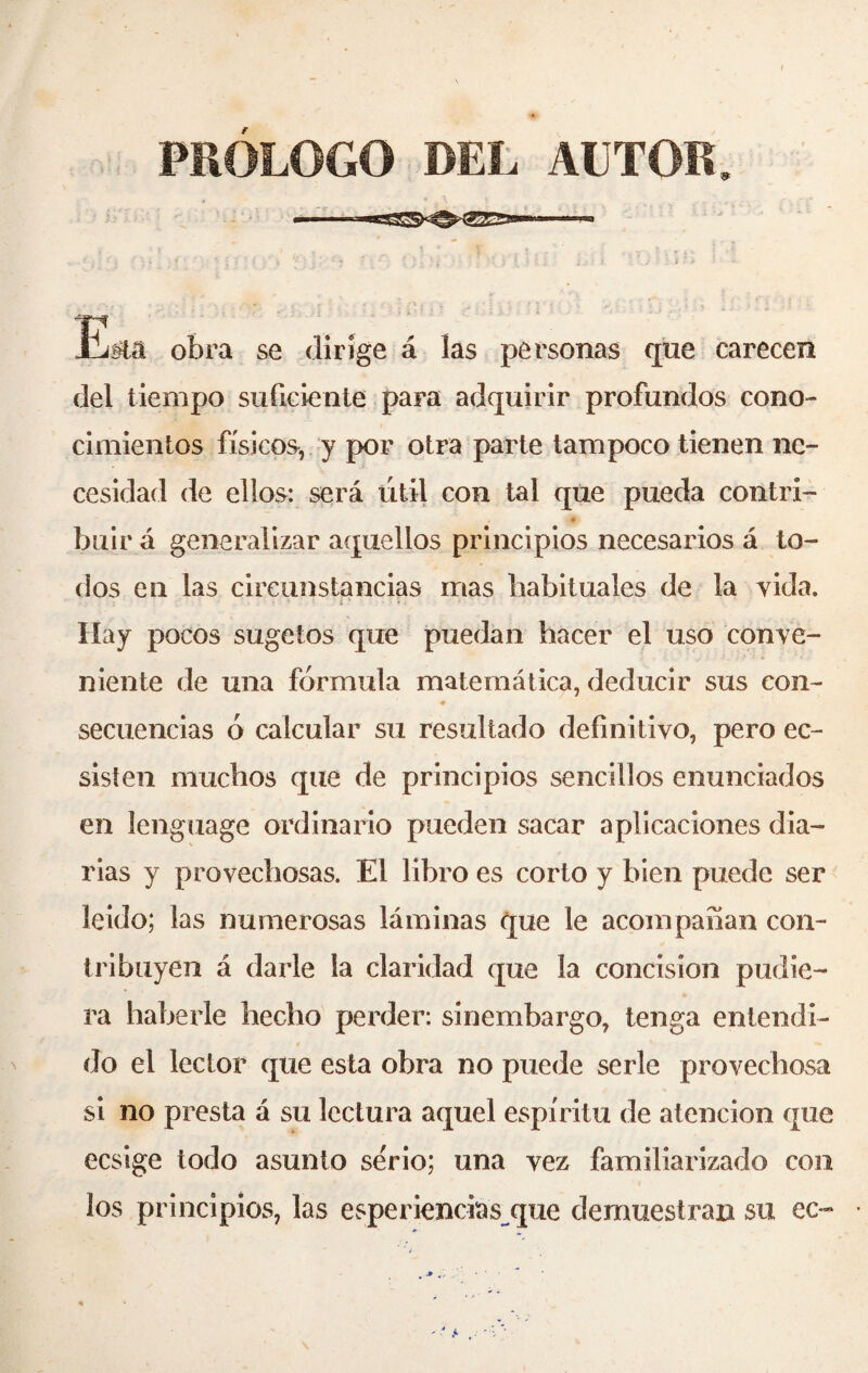 PRÓLOGO DEL ALTOR, T? JLj#lâ obra se dirige á las personas que carecen del tiempo suficiente para adquirir profundos cono¬ cimientos físicos, y por otra parte tampoco tienen ne¬ cesidad de ellos: será útil con tal que pueda contri- _ 4 buir á generalizar aquellos principios necesarios á to¬ dos en las circunstancias mas habituales de la y ida. Hay pocos sugetos que puedan hacer el uso conve¬ niente de una fórmula matemática, deducir sus con¬ secuencias ó calcular su resultado definitivo, pero ec- sisten muchos que de principios sencillos enunciados en lenguage ordinario pueden sacar aplicaciones dia¬ rias y provechosas. El libro es corto y bien puede ser leído; las numerosas láminas que le acompañan con¬ tribuyen á darle la claridad que la concision pudie¬ ra haberle hecho perder: sinembargo, tenga entendi¬ do el lector que esta obra no puede serle provechosa si no presta á su lectura aquel espíritu de atención que ecsige todo asunto serio; una vez familiarizado con los principios, las esperiendas que demuestran su ec~