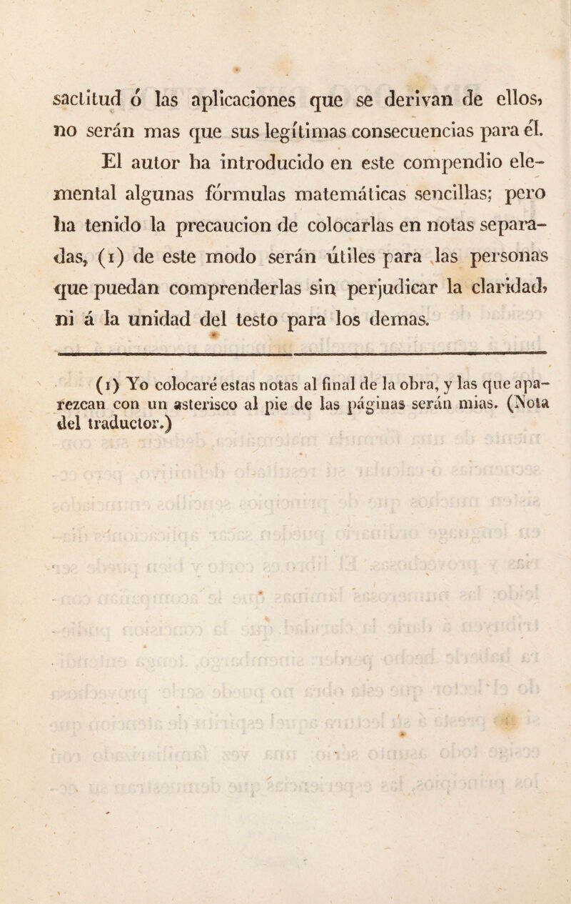 sactitud ó las aplicaciones que se derivan de ellos* no serán mas que sus legítimas consecuencias para él. El autor ha introducido en este compendio ele¬ mental algunas fórmulas matemáticas sencillas; pero lia tenido la precaución de colocarlas en notas separa¬ das, (i) de este modo serán útiles para las personas que puedan comprenderlas sin perjudicar la claridad* ni á la unidad del testo para los demas. (i) Yo colocaré estas notas al final de la obra, y las que apa¬ rezcan con un asterisco al pie de las páginas serán mias. (ISota del traductor.)