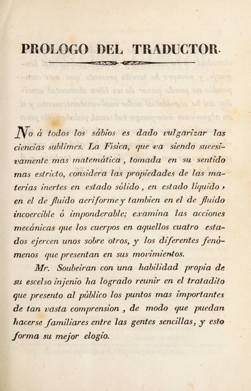 -■ -* iVo á todos los sabios es dado vulgarizar las ciencias sublimes. La Física, que va siendo sucesi¬ vamente mas matemática , tomada en su sentido mas estricto, considera las propiedades de las ma¬ terias inertes en estado sólido , en estado líquido > en el de fluido aeriforme y también en el de fluido incoercible ó imponderable; examina las acciones mecánicas que los cuerpos en aquellos cuatro esta¬ dos ejercen unos sobre otros, y los diferentes fenó¬ menos que presentan en sus movimientos. Mr. Soubeiran con una habilidad propia de su escelso injenio ha logrado reunir en el tratadito que presento al público los punios mas importantes de tan vasta comprensión , de modo que puedan hacerse familiares entre las gentes sencillas, y esto forma su mejor elogio.