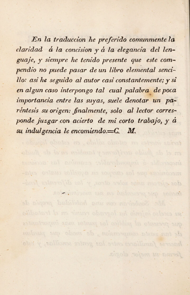 En la traducción he preferido comunmente la claridad à la concision y à la elegancia del len¬ guaje, y siempre he tenido presente que este com¬ pendio no puede pasar de un libro elemental senci¬ llo: asi he seguido al autor casi constantemente; y si en algún caso interpongo tal cual palabra de poca importancia entre las suyas, suele denotar un pa¬ réntesis su origen: finalmente, solo al lector corres¬ ponde juzgar con acierto de mi corto trabaj o, y à su indulgencia le encomiendo,—C. M.