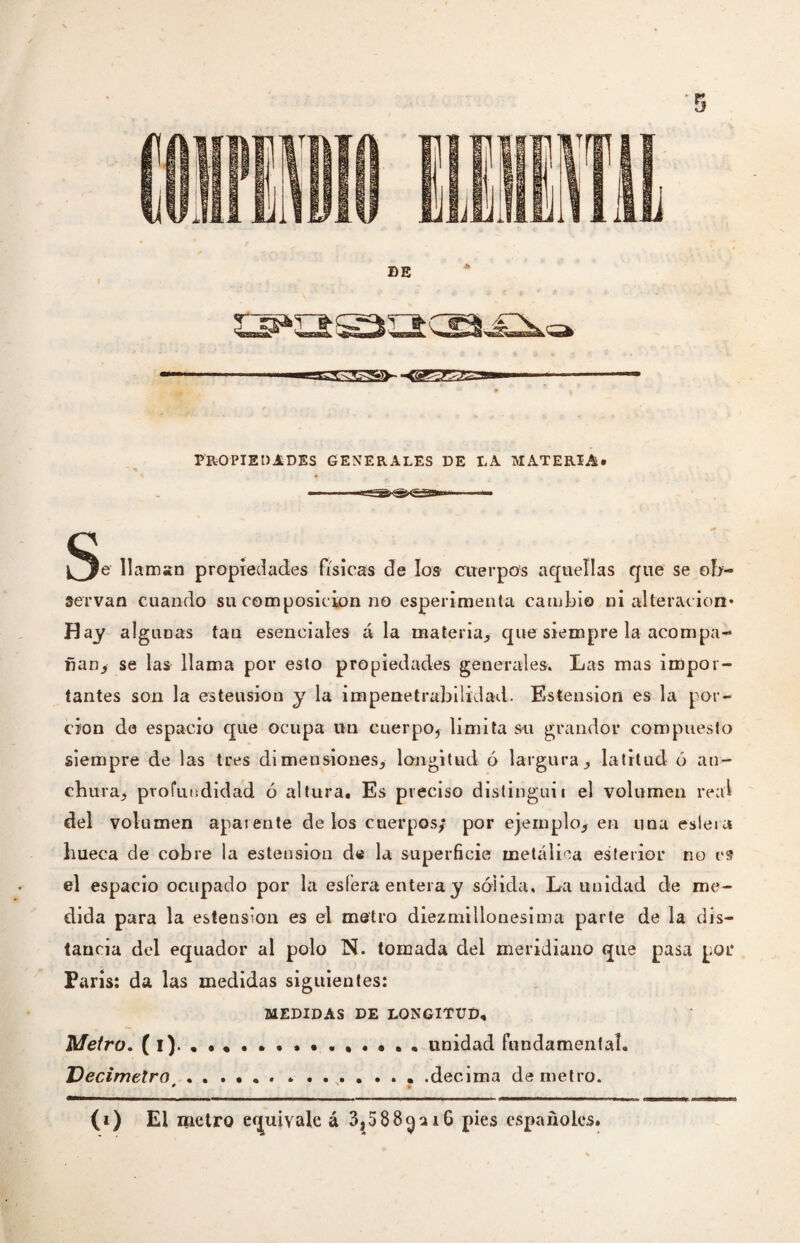 ¡^e llaman propiedades físicas de los cuerpos aquellas que se ob¬ servan cuando su composición no esperimenta cambio ni alteración* Hay algimas tan esenciales á la materia,, que siempre la acompa¬ ñan* se las llama por esto propiedades generales. Las mas impor¬ tantes son la esteusion y la impenetrabilidad. Estension es la por¬ ción de espacio que ocupa un cuerpo., limita su grandor compuesto siempre de las tres dimensiones* longitud ó largura* latitud ó an¬ chura, profundidad ó altura. Es preciso distinguí i el volumen real del volumen aparente délos cuerpos* por ejemplo* en una esleía hueca de cobre la esteusion de la superficie metálica esferior no es el espacio ocupado por la estera entera y sólida. La unidad de me¬ dida para la estension es el metro diezmillonesima parte de la dis¬ tancia del equador al polo N. tomada del meridiano que pasa por Paris: da las medidas siguientes: MEDIDAS DE LONGITUD, Metro, (i)... unidad fundamental. Decímetro .. .decima de metro. * (i) El metro equivale á 3,588^ai6 pies españoles.