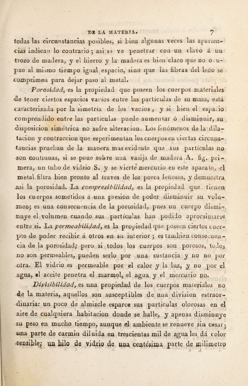 todas las circunstancias posibles,, si bien algunas veces las aparien¬ cias indican lo contrario ; asi s^ ve penetrar con un clavo á un trozo de madera., y el hierro y la madera es bien claro que no o c u¬ pan al mismo tiempo igual espacio, sino que las fibras del leño se comprimen para dejar paso al metal. Porosidad, es la propiedad que poseen los cuerpos materiales de tener ciertos espacios vacíos eutre las partículas de su masa, está « caracterizada por la simetría de los vacíos ., y si bien el espacio comprendido entre las partículas puede aumentar ó disminuir, su disposición simétrica no sufre alteración. Los fenómenos déla dila¬ tación y contracción que esper.imentan los cuerpos en ciertas circuns¬ tancias prueban de la manera mas evidente que sus partículas no son continuas, si se pone sobre una vasija de madera A. fig, pri¬ mera, un tubo de vidrio S. y se vierte mercurio en este aparato, el metal filtra bien pronto al través de los poros leñosos, y demuestra asi la porosidad. La compresibilidad, es la propiedad que tienen los cuerpos sometidos á una presión de poder disminuir su volu¬ men; es una consecuencia de la porosidad, pues un cuerpo dismi¬ nuye el volumen cuando sus partículas han podido aprocsipiarse entre si. La permeabilidad, es la propiedad que poseen ciertos cuer¬ pos de poder recibir á otros en sn interior 5 es también consecuen¬ cia de la porosidad,* pero si todos los cuerpos son porosos, lodos no son permeables, pueden serlo por una sustancia y no no por otra. El vidrio es permeable por el calor y la luz, y no por el agua, el aceite penetra el marmol, el agua y el mercurio pp. Divisibilidad, es una propiedad de los cuerpos materiales no de la materia, aquellos son susceptibles de una division estraor- dinaria: un poco de almizcle esparce sus partículas olorosas en el aire de cualquiera habitación donde se halle, y apenas disminuye su peso en mucho tiempo, aunque el ambiente se renueve sin cesar ama parte de carmin diluida en trescientas mil de agúales da color {sensible; ua hilo de vidrio de una centésima parte de milimetro •