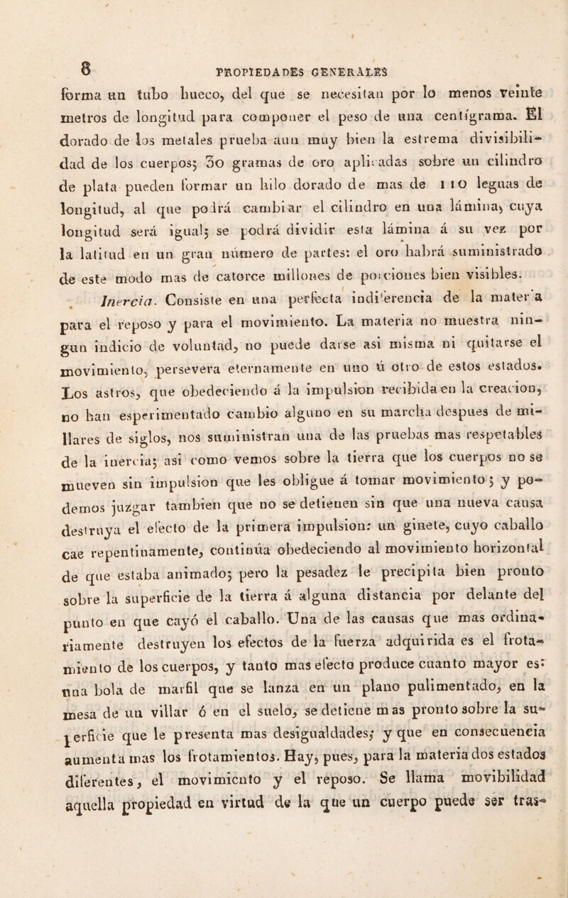 B PROPIEDADES GENERARES forma un tubo hueco, del que se necesitan por lo menos Veinte metros de longitud para componer el peso de una cent igra ma. ËI dorado de los metales prueba aun muy bien la estrema divisibili¬ dad de los cuerpos; 3o gramas de oro apir, adas sobre un cilindro de plata pueden formar un lulo dorado de mas de l IO leguas de longitud, al que podrá cambiar el cilindro en uua lamina* cuya longitud será igual, se podra dividir esta lámina a su vez por la latitud en un gran número de partes*, el oro habrá suministrado de este modo mas de catorce millones de po¡ciones bien visibles. Inercia. Consiste en una perfecta indiferencia de la mater a para el reposo y para el movimiento. La materia no muestra nin¬ gún indicio de voluntad, no puede darse asi misma ni quitarse el movimiento, pie r se vera eternamente en uno ú otro de estos estados. Los astros, que obedeciendo á la impulsión recibida en la creación, no han experimentado cambio alguno en su marcha después de mi¬ llares de siglos, nos suministran una de las pruebas mas respetables de la inercia; asi como vemos sobre la tierra que los cuerpos no se mueven sin impulsion que les obligue á tomar movimiento; y po¬ demos juzgar también que no se detienen sin que una nueva causa destruya el efecto de la primera impulsion: un ginete, cuyo caballo cae repentinamente, continúa obedeciendo al movimiento horizontal de que estaba animado; pero la pesadez le precipita bien pronto sobre la superficie de la tierra á alguna distancia por delante del punto en que cayó el caballo. Una de las causas que mas ordina¬ riamente destruyen los efectos de la fuerza adquirida es el frota¬ miento de los cuerpos, y tauto mas efecto produce cuanto mayor es: nna bola de marfil que se lanza en un plano pulimentado, en la mesa de un villar ó en el suelo, se detiene mas pronto sobre la su¬ perficie que le presenta mas desigualdades,* y que en consecuencia aumenta mas los frotamientos. Hay, pues, para la materia dos estados diferentes, el movimiento y el reposo. Se llama movibilidad aquella propiedad en virtud de la que un cuerpo puede ser tras**