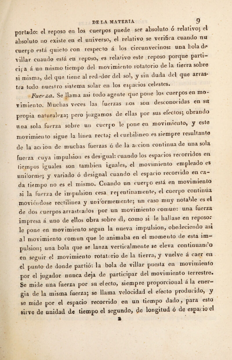 portado: el reposo en los cuerpos puede ser absoluto o relativo; el absoluto no existe en el universo, el relativo se verifica cuando mi cuerpo está quieto con respecto á los circunvecinos: una bola de villar cuaudo está en reposo, es relativo este reposo porque partí- cipa á un mismo tiempo del movimiento rotatorio déla tierra sobre si misma, del que tiene al rededor del sol, y sin duda del que arras¬ tra todo nuestro sistema solar en los espacios celestes. Fuerza. Se llama asi todo agente que pone los cuerpos en mo¬ vimiento, Muchas veces las fuerzas nos son desconocidas en su propia naturaleza; pero juzgamos de ellas por sus efectos; obrando una sola fuerza sobre un cuerpo le pone en movimiento, y este movimiento sigue la línea recta; el curbilineo es siempre resultante de la ac< ion de muchas fuerzas ó de la acción continua de una sola fuerza cuya impulsion es desigual: cuando los espacios recorridos en tiempos iguales son también iguales, el movimiento empleado es uniforme; y variado ó désignai cuando el espacio recorrido enca¬ da tiempo no es el mismo. Cuando un cuerpo está en movimiento si la fuerza de impulsion cesa repentinamente, el cuerpo continua moviéndose rectilínea y uniformemente; un caso muy notable es el de dos cuerpos arrastrados por un movimiento común: una fuerza impresa á uno de ellos obra sobre él, como si le hallase en reposo: le pone en movimiento según la nueva impulsión, obedeciendo asi al movimiento común que le animaba en el momento de esta im¬ pulsion; una bola que se lanza verticalmente se eleva continuando en seguir e! movimiento rotatorio de la tierra, y vuelve á caer en el punto de donde partió: la bola de villar puesta en movimiento por el jugador nunca deja de participar del movimiento terrestre. Se mide una fuerza por su efecto, siempre proporcional á la ener¬ gía de la misma fuerza; se llama velocidad el efecto producido, y se mide por el espacio recorrido en un tiempo dado, para esto sirve de unidad de tiempo el segundo, de longitud ó de espacio el a