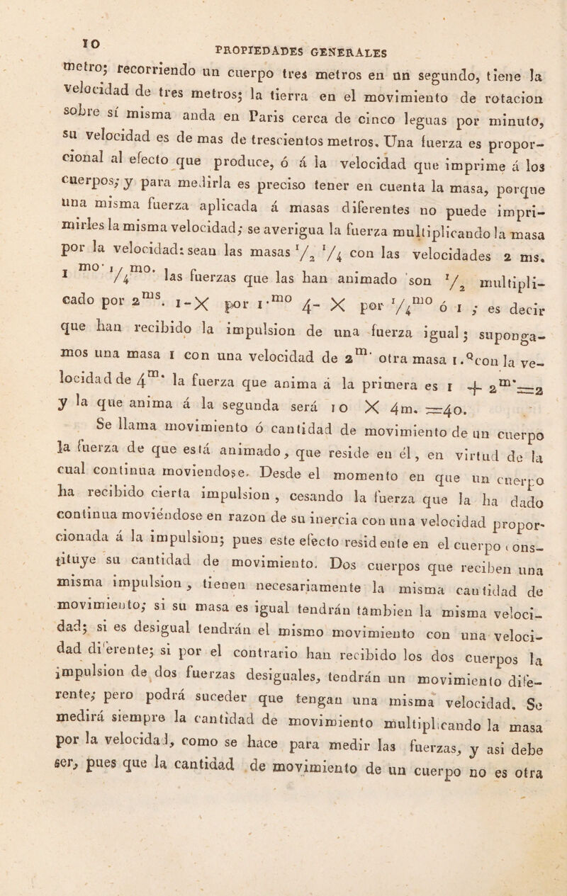 ÏO PROPIEDADES GENERALES metió,, recorriendo un cuerpo tres metros en un segundo, tiene la velocidad de tres metros- la tierra en el movimiento de rotación -oLie sí misma anda en Paris cerca de cinco leguas por minuto, su velocidad es de mas de trescientos metros. Una fuerza es propor¬ cional al efecto que produce, ó á la velocidad que imprime á los cuerpos; y para medirla es preciso tener en cuenta la masa, porque una misma fuerza aplicada á masas diferentes no puede impri¬ mirles la misma velocidad; se averigua la fuerza multiplicando la masa por la velocidad: sean las masas l/2 1/4 con las velocidades 2 ms, 1 Y4' las fuerzas que las han animado son 1/% multipli¬ cado por 2nis. i-X por i-mo 4- X por y4mo ó 1 ; es decir que han recibido la impulsión de una fuerza igual - suponga¬ mos una masa 1 con una velocidad de am‘ otra masa i.Qcon]a ve¬ locidad de 4 la fuerza que anima á la primera es 1 -j- 2m*=2 y la que anima á la segunda será 10 X 4m. — ¿¡o. Se llama movimiento ó cantidad de movimiento de un cuerpo la fuerza de que está animado, que reside en él, en virtud de la cual continua moviéndose. Desde el momento en que un cuerpo ha recibido cierta impulsión , cesando la fuerza que la ha dado continua moviéndose en razón de su inercia con una velocidad propor- monada á la impulsion; pues este efecto residente en el cuerpo < ons- tituye su cantidad de movimiento. Dos cuerpos que reciben una misma impulsión, tienen necesariamente la misma cautidad de movimiento; si su masa es igual tendrán también la misma veloci¬ dad; si es desigual tendrán el mismo movimiento con una veloci¬ dad di eren te; si por el contrario han recibido los dos cuerpos ]* impulsion de dos fuerzas desiguales, tendrán un movimiento dife¬ rente; pero podra suceder que tengan una misma velocidad. Se medirá siempre la cantidad de movimiento multiplicando la masa por la velocidad, como se hace para medir las fuerzas, y asi debe ser, pues que ia cantidad de movimiento de un cuerpo no es otra
