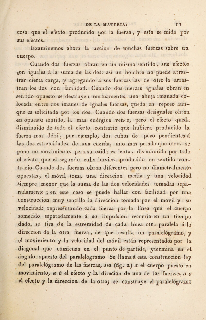 cosa que el efecto producido por la fuerza, y esta se mide por sus efectos. Examinemos ahora la acción de muchas fuerzas sobre un cuerpo. Cuando dos fuerzas obran en un mismo sentido , sus efectos son iguales á la suma de las dos: asi un hombre no puede arras¬ trar cierta carga, y agregando á sus fuerzas las de otro la arras¬ tran los dos con facilidad. Cuando dos fuerzas iguales obran en sentido opuesto se destruyen mutuamente; una aliuja imanada co¬ locada entre dos imanes de iguales fuerzas, queda en reposo aun¬ que es solicitada por los dos. Cuando dos fuerzas desiguales obran en opuesto sentido, la mas enérgica vence, pero el efecto queda disminuido de todo el efecto contrario que hubiera producido la fuerza mas débil, por ejemplo, dos cubos de pozo pendientes á las dos eslremidades de una cuerda, uno mas pesado que otro, se pone en movimiento, pero su caída es lenta, disminuida por todo el electo que el segundo cubo huviera producido en sentido con¬ trario. Cuando dos fuerzas obran diferentes pero no diametralmente opuestas, el móvil toma una dirección media y una velocidad siempre menor que la suma de las dos velocidades tomadas sepa¬ radamente ; en este caso se puede hallar con lacilidad por una construcción muy sencilla la dirección tomada por el móvil y su Velocidad: representando cada fuerza por la línea que el cuerpo sometido separadamente á sa impulsion recorría en un tiempo dado, se tira de la estremidad de cada línea oirá paralela á la dirección de la otra fuerza , de que resulta un paralelógramo, y el movimiento y la velocidad del móvil están representados por la diagonal que comienza en el punto de partida, y termina en el ángulo opuesto del paralelógramo. Se llama á esta construcción ley del paralelógramo de las fuerzas, sea (fig. 2) a el cuerpo puesto en movimiento, abe 1 efecto y la direcion de una de las fuerzas, a c el efecto y la dirección de la otra$ se construye el paralelógramc?