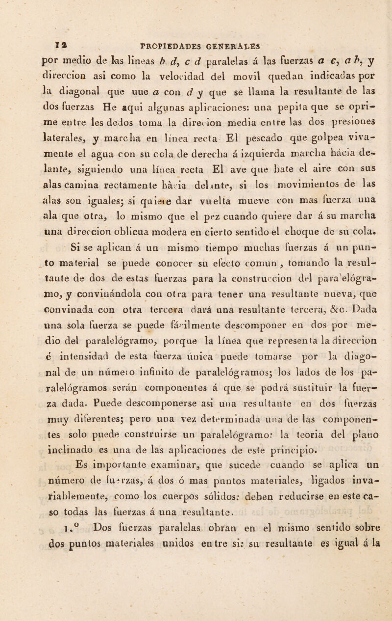 por medio de las lineas b d, c d paralelas á las fuerzas a C, a b, y dirección asi como la velocidad del móvil quedan indicadas por la diagonal que uue a con d y que se llama la resultante de las dos fuerzas He aqui algunas aplicaciones: una pepita que se opri¬ me entre les dedos toma la direcion media éntrelas dos presiones laterales, y marcha en línea recta El pescado que golpea viva¬ mente el agua con su cola de derecha á izquierda marcha hacia de¬ lante, siguiendo una línea recta El ave que bate el aire con sus alas camina rectamente hácia del inte, si los movimientos de las alas sou iguales; si quieie dar vuelta mueve con mas fuerza una ala que otra, lo mismo que el pez cuando quiere dar á su marcha una dirección oblicua modera en cierto sentido el choque de su cola. Si se aplican á un mismo tiempo muchas luerzas á un pun¬ ió material se puede conocer su efecto común , tomando la resul¬ tante de dos de estas fuerzas para la construcción del para elógra- mo, y conviaándola con otra para tener una resultante nueva, que convinada con otra tercera dará una resultante tercera, &c. Dada lina sola fuerza se puede fácilmente descomponer en dos por me¬ dio del paralelógramo, porque la línea que representa la dirección é intensidad de esta fuerza única puede tomarse por la diago¬ nal de un número infinito de paralelógramos; los lados de los pa- ralelógramos serán componentes á que se podrá sustituir la fuer¬ za dada. Puede descomponerse asi una resultante en dos fuerzas muy diferentes; pero una vez determinada una de las componen¬ tes solo puede construirse un paralelógramo: la teoria del plano inclinado es una de las aplicaciones de este principio. Es importante examinar, que sucede cuando se aplica un número de fuerzas, á dos ó mas puntos materiales, ligados inva¬ riablemente, como los cuerpos sólidos: deben reducirse en este ca¬ so todas las fuerzas á una resultante. l.° Dos fuerzas paralelas obran en el mismo sentido sobre dos puntos materiales unidos entre si: su resultante es igual á la