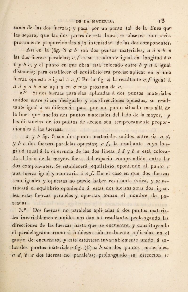 Suma de las dos fuerzas; y pasa por un punto tal de la línea que las separa, que las dos ¡artes de esta línea se observa son reci¬ proca mea te proporcionales á la intensidad délas dos componentes. Asi en la (fig* 3 a b sou dos puntos materiales, a d y b e las dos fuerzas paralelas; C es su resultante igual en longitud á a b y b e, y el punto en que obra está colocado entre b y a á ignal distancia; para establecer el equilibrio era preciso aplicar eu c una fuerza opuesta e igual á c En la fig 4 Ia resultante cjf igual á ci d y a b e se aplica en c mas próxima de a% 2. ° Si dos fuerzas paralelas aplicadas á dos puntos materiales unidos entre si son desiguales y sus direcciones opuestas, su resul¬ tante igual á su diferencia pasa por uu punto situado mas allá de la línea que une los dos puntos materiales del lado de la mayor, y las distancias de ios puntos de acción son reciprocamente propor¬ cionales á las fuerzas. a y b fig. 5 son dos puntos materiales unidos entre si; a d, y b e dos fuerzas paralelas opuestas; c la resultante cuya lon«- gilud igual á la di ereucia de las dos líneas á d y b e está coloca¬ da al la lo de la mayor, fuera del espacio comprendido entre las dos componentes. Se establecerá equilibrio oponiendo al punto c una fuerza igual y contraria á cEn el caso en que dos fuerzas sean iguales y oj uesla.s no puede haber resultante líuica, y se ve¬ rificará el equilibrio oponiendo á estas dos fuerzas otras dos igua * les, estas fuerzas paralelas y opuestas toman el nombre de pa¬ readas- 3. ft Dos fuerzas no paralelas aplicadas á dos puntos materia¬ les invariablemente unidos nos dan su resultante, prolongando las direcciones de las fuerzas basta que se encuentre, y constituyendo el paralelógramo como si hubiesen sido realmente aplicadas en el punto de encuentro, y este estuviese invariablemente unido á so¬ los dos puntos materiales: fig (6) a b son dos puntos materiales, a d} b e dos fuerzas no parale’as; prolonga ido su dirección se