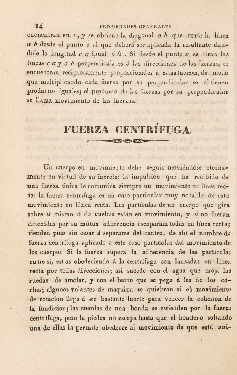encuentran en o, y se obtiene la diagonal o h que corta la línea ci b desde el punto e al que deberá ser aplicada la resultante dán¬ dole la longitud c q igual ó h « Si desde el punto c se tiran las líneas c ay c b perpendiculares á las direcciones de las fuerzas, se encuentran reciprocamente proporcionales á estas fuerzas, de modo que multiplicando cada fuerza por su perpendicular se obtienen productos iguales; el producto de las fuerzas por su perpendicular se llama movimiento de las fuerzas. FUERZA CENTRIFUGA. ' \ Un cuerpo en movimiento debe seguir movie'ndose eterna-» mente en virtud de su inercia; la impulsión que lia recibido de una fuerza única le comunica siempre un movimiento en línea rec¬ ta: la fuerza centrífuga es un caso particular muy notable de este movimiento en línea recta. Las partículas de un cuerpo que gira sobre sí mismo ó da vueltas están en movimiento, y si no fueran detenidas por su mutua adherencia escaparían todas en línea recta; tienden pues sin cesar á separarse del centro, de allí el nombre de fuerza centrífuga aplicado a este caso particular del movimiento de los cuerpos. Si la fuerza supera la adherencia de las partículas entre sí, estas obedeciendo á la centrífuga son lanzadas en línea recta por todas direcciones; asi sucede con el agua que moja las ruedas de amolar, y con el barro que se pega á las de los co¬ ches; algunos volantes de maquina se quiebran si el movimiento de rotación llega á ser bastante fuerte para vencer la cohésion de la fundición; las cuerdas de una honda se estienden por la fuerza centrífuga, pero la piedra no escapa hasta que el hondero soltando una de ellas la permite obedecer al movimiento de que está a ni-