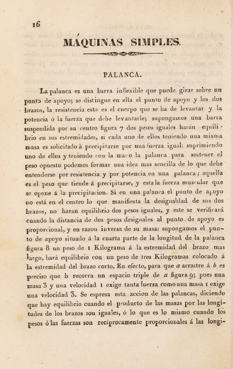 MAQUINAS SIMPLES. --- PALANCA. La palanca es una barra inflexible que puede girar sobre un punto de apoyo; se distingue en ella el punto de apoyo y los dos brazos, la resistencia esto es el cuerpo que se ha de levantar y la potencia ó la fuerza que debe levantarle; supongamos una barra suspendida por su centro figura 7 dos pesos iguales harán equili * brio en sus est realidades, si cada uno de ellos teniendo una misma masa es solicitado à precipitarse por una fuerza igual: suprimiendo uno de ellos y teniendo con la maro la palanca para sostener el peso opuesto podemos formar uua idea mas sencilla de lo que debe entenderse por resistencia y por potencia en una palanca,* aquella es el peso que tiende á precipitarse, y estala fuerza muscular que se opone á la precipitación. Si en una palanca el punto de apoyo no está en el centro lo que manifiesta la desigualdad de sus dos brazos, no haran equilibrio dos pesos iguales, y este se verificará cuando la distancia de dos pesos desiguales al punto de apoyo es proporcional, y en razón inversa de su masa: supongamos el pun¬ to de apoyo situado á la cuarta parte de la longitud de la palanca figura 8 un peso de I Kilograma á la estremidad del brazo mas largo, hará equilibrio con un peso de tres Kilogramas colocado á la estremidad del brazo corto. En efecto, para que a arrastre á b es preciso que b recorra un espacio triple de a figura q; pues una masa 3 y una velocidad 1 exige tanta fuerza como una masa 1 exige una velocidad 3. Se espresa esta acción de las palancas, diciendo que hay equilibrio cuando el producto de las masas por las longi¬ tudes de los brazos son iguales, ó lo que es lo mismo cuando los pesos ó las fuerzas son recíprocamente proporcionales á las longt-