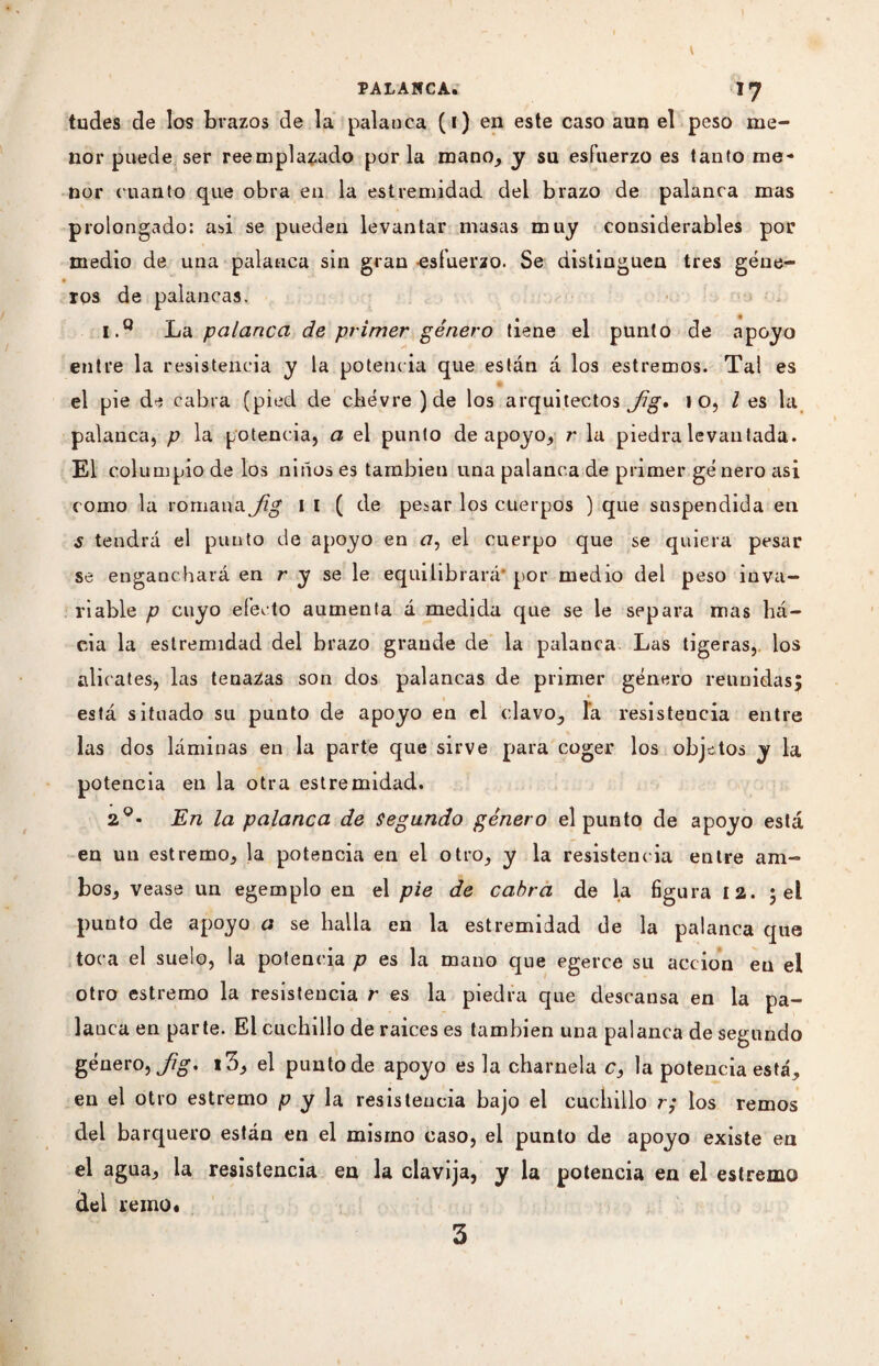 t PALANCA. 1*7 tildes de los brazos de la palanca (i) en este caso aun el peso me¬ nor puede ser reemplazado por la mano, y su esfuerzo es tanto me¬ nor cuanto que obra en la estremidad del brazo de palanca mas prolongado: asi se pueden levantar masas muy considerables por medio de una palanca sin gran esfuerzo. Se distinguen tres gene- ros de palancas. I.° La palanca de primer género tiene el punto de apoyo entre la resistencia y la potencia que están á los estremos. Tal es el pie de cabra (pied de chèvre ) de los arquitectos Jig, l O, l es la palanca, p la potencia, a el punto de apoyo, r la piedra levantada. El columpio de los niños es también una palanca de primer género asi como la romana Jig I I (de pesar los cuerpos ) que suspendida en s tendrá el punto de apoyo en a, el cuerpo que se quiera pesar se enganchará en r y se le equilibrará* por medio del peso inva¬ riable p cuyo efecto aumenta á medida que se le separa mas há- eda la estremidad del brazo grande de la palanca Las tigeras, los alicates, las tenazas son dos palancas de primer género reunidas; está situado su punto de apoyo en el clavo, la resistencia entre las dos láminas en la parte que sirve para coger los objetos y la potencia en la otra estremidad. 2o- En la palanca de segundo género el punto de apoyo está en un estremo, la potencia en el otro, y la resistencia entre am¬ bos, vease un egemplo en el pie de cabra de la figura 12. ; el punto de apoyo a se halla en la estremidad de la palanca que toca el suelo, la potencia p es la mano que egerce su acción eu el otro estremo la resistencia r es la piedra que descansa en la pa- lauca en parte. El cuchillo de raíces es también una palanca de segundo género, Jig. 13, el punto de apoyo es la charnela c, la potencia está, en el otro estremo p y la resistencia bajo el cuchillo r; los remos del barquero están en el mismo caso, el punto de apoyo existe en el agua, la resistencia en la clavija, y la potencia en el estremo del remo*