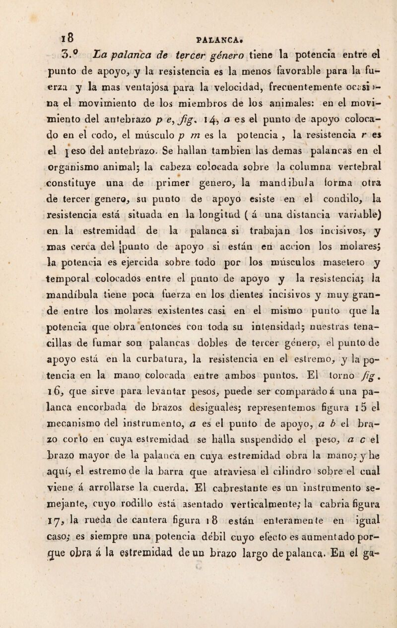 I 18 PALANCA. 3.° La palanca de tercer género tiene la potencia entre el punto de apoyo, y la resistencia es la menos favorable para la fu¬ erza y la mas ventajosa para la velocidad, frecuentemente occsi >- na el movimiento de los miembros de los animales: en el movi¬ miento del antebrazo p e^Jig* 14*, 0 es el punto de apoyo coloca¬ do en el codo, el músculo p m es la potencia , la resistencia r es el jeso del antebrazo. Se hallan también las demas palancas en el organismo animal} la cabeza colocada sobre la columna vertebral constituye una de primer genero, la mandíbula forma otra de tercer genero, su punto de apoyo esiste en el conddo, la resistencia está situada en la longitud ( á una distancia variable) en la estremidad de la palanca si trabajan los incisivos, y mas cerca del jpunto de apoyo si están en acción los molares; la potencia es ejercida sobre todo por los músculos masetero y temporal colocados entre el punto de apoyo y la resistencia; la mandíbula tiene poca fuerza eu los dientes incisivos y muy gran¬ de entre los molares existentes casi en el mismo punto que la potencia que obra entonces con toda su intensidad; nuestras tena¬ cillas de fumar son palancas dobles de tercer género, el punto de apoyo está en la curbatura, la resistencia en el estremo, y la po¬ tencia en la mano colocada entre ambos puntos. El torno fig. id, que sirve para levantar pesos, puede seF comparado á una pa¬ lanca encorbada de brazos desiguales; representemos figura 15 el mecanismo del instrumento, a es el punto de apoyo, a b el bra¬ zo corto en cuya estremidad se halla suspendido el peso, a c el brazo mayor de la palanca en cuya estremidad obra la mano; y be aquí, el estremo de la barra que atraviesa el cilindro sobre el cual viene á arrollarse la cuerda. El cabrestante es un instrumento se¬ mejante, cuyo rodillo está asentado verticalmente; la cabria figura 17, la rueda de cantera figura 18 están enteramente en igual caso; es siempre una potencia débil cuyo efecto es aumentado por¬ que obra á la estremidad de un brazo largo de palanca. En el ga-