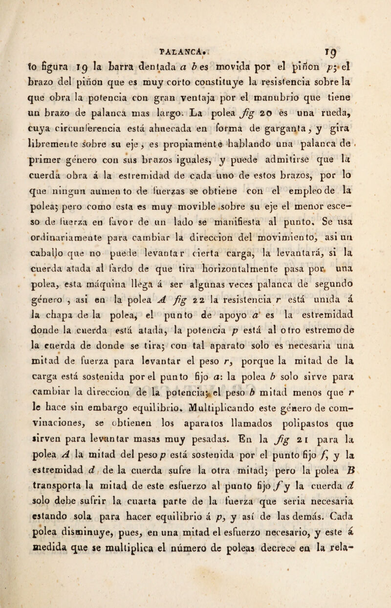 fo figura Jg la Larra dentada a b es movida por el piríon py el brazo del piñón que es muy corto constituye la resistencia sóbrela que obra la potencia con gran ventaja por el manubrio que tiene un brazo de palanca mas largo. La polea fg 20 es una rueda, cuya circunferencia está ahuecada en forma de garganta, y gira libremente sobre su eje, es propiamente hablando una palanca de. primer género con sus brazos iguales, y puede admitirse que la cuerda obra á la estremidad de cada uno de estos brazos, por lo que ningún aumento de fuerzas se obtiene con el empleo de la polea$ pero como esta es muy movible sobre su eje el menor esce- so de fuerza en favor de un lado se manifiesta al punto» Se usa ordinariamente para cambiar la dirección del movimiento, asi un caballo que no puede levantar cierta carga, la levantará, si la cuerda atada al tardo de que tira horizon talmente pasa por. una polea, esta máquina llega á ser algunas veces palanca de segundo género , asi en la polea A fig 22 la resistencia r está unida á la chapa de la polea, el punto de apoyo a es la estremidad donde la cuerda está atada, la potencia p está al otro estremode la cuerda de donde se tira; con tal aparato solo es necesaria una mitad de fuerza para levantar el peso r, porque la mitad de la carga está sostenida por el punto fijo a: la polea b solo sirve para cambiar la dirección de la potencia; el peso b mitad menos que r le hace sin embargo equilibrio. ¡Multiplicando este género de com- vinaciones, se obtienen los aparatos llamados polipastos que sirven para levantar masas muy pesadas. En la fig 21 para la polea A la mitad del peso p está sostenida por el punto fijo fy y la estremidad d de la cuerda sufre la otra mitad; pero la polea B transporta la mitad de este esfuerzo al punto fijo J y la cuerda d solo debe sufrir la cuarta parte de la fuerza que seria necesaria estando sola para hacer equilibrio á p, y así de las demás. Cada polea disminuye, pues, en una mitad el esfuerzo necesario, y este á medida que se multiplica el número de poleas decrece en la reía-