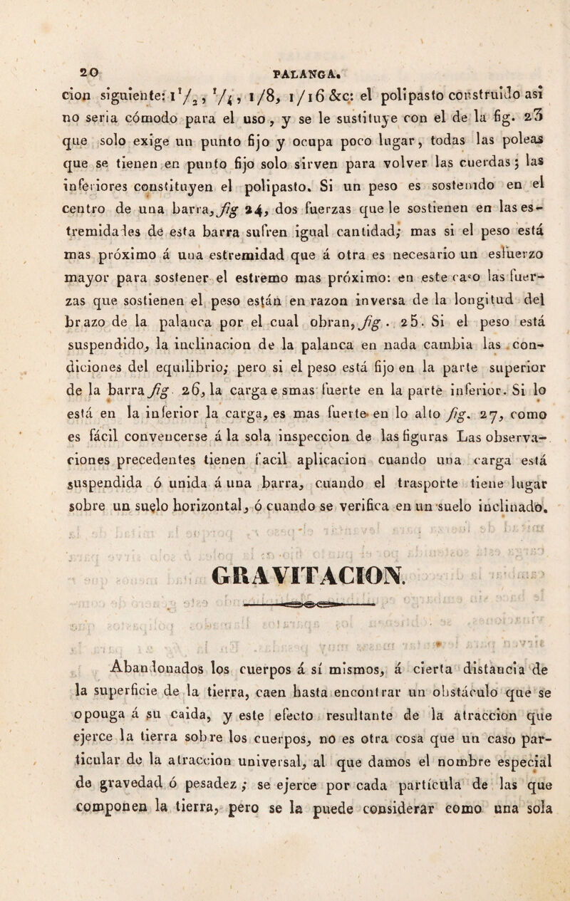 cion siguiente; ií/2 , r / ^, i/8, i/i6 &c: el polipasto construido así no seria cómodo para el uso , y se le sustituye con el de la fig. 2.3 que solo exige un punto fijo y ocupa poco lugar, todas las poleas que se tienen en punto fijo solo sirven para volver las cuerdas; las inferiores constituyen el polipasto. Si un peso es sostenido en el centro de una barra}Jig dos fuerzas que le sostienen en las es¬ trenada les de esta barra sufren igual cantidad; mas si el peso está mas próximo á uua estremidad que á otra es necesario un esfuerzo mayor para sostener el estremo mas próximo: en este caeo las fuer¬ zas que sostienen el peso están en razón inversa de la longitud del brazo de la palanca por el cual obran, j¡g • 2 5. Si el peso está suspendido, la inclinación de la palanca en nada cambia las con¬ diciones del equdibrio; pero si el peso está fijo en la parte superior de la barra fig 2.6,1a carga esmas fuerte en la parte inferior. Si lo está en la inferior la carga, es mas fuerte-en lo alto fg. 27, como es fácil convencerse á la sola inspección de las figuras Las observa¬ ciones precedentes tienen fácil aplicación cuando una carga está suspendida ó unida á una barra, cuando el trasporte tiene lugar sobre uu suelo horizontal, ó cuando se verifica en un suelo inclinado, ■ *.« », r 1 » y f J ■ • v * r • 1 + 'f\ • í i í f \ ’• ' r J ' : i < GRAVITACION. Abandonados los cuerpos á sí mismos, á cierta distancia de la superficie de la tierra, caen hasta encontrar un obstáculo que se opouga á jsu caida, y este efecto resultante de la atracción que ejerce la tierra sobre los cuerpos, no es otra cosa que un caso par¬ ticular de la atracción universal, al que damos el nombre especial de gravedad ó pesadez ; se ejerce por cada partícula de las que componen la tierra, pero se la puede considerar como una sola