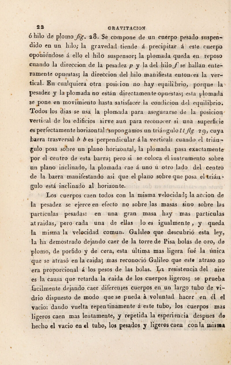 o hilo de plomo^j^. 28. Se compone de un cuerpo pesado suspen¬ dido en un hilo; la gravedad tiende á precipitar á este cuerpo oponiéndose á ello el hdo suspensor} la plomada queda en reposo cuando la dirección de la pesadez p y la del hilo f se hallan ente¬ ramente opuestas; la dirección del hilo manifiesta entonces la ver¬ tical. En cualquiera otra position no hay equilibrio, porque la pesadez y la plomada no están directamente opuestas; esta plomada se pone en movimiento hasta satisfacer la condición del equilibrio. Todos los dias se usa la plomada para asegurarse de la posición vertical de los edificios sirve aun para reconocer si una superficie es perfectamente horizontal:'supongamos un triángulo tt jlg 2g, cuya barra trasversal b b es perpendicular ála vertical: cuando el trián¬ gulo posa sobre un plano horizontal, la plomada pasa exactamente por el centro de esta barra; pero si se coloca el instrumento sobre un plano inclinado, la plomada cae á uno ú otro lado del centro de la barra manifestando asi que el plano sobre qne posa el trián¬ gulo está inclinado al horizonte. •O Los cuerpos caen todos con la misma velocidad; la acción de ía pesadez se ejerce en efecto no sobre las masas sino sobre las partículas pesadas: en una gran masa hay mas partículas atraídas, pero cada una de ellas loes igualmente, y queda la misma la velocidad común. Galdeo que descubrió esta ley, la ha demostrado dejando caer de la torre de Pisa bolas de oro, de plomo, de pórfido y de cera, esta última mas ligera fue la única que se atrasó en la caidaj mas reconoció Galileo que este atraso no era proporcional á los pesos de las bolas. La resistencia del aire es la causa que retarda la caída de los cuerpos ligeros; se prueba fácilmente dejando caer diferentes cuerpos en un largo tubo de vi¬ drio dispuesto de modo que se pueda à voluntad hacer en él el vacio: dando vuelta repentinamente á este tubo, los cuerpos mas ligeros caen mas lentamente, y repetida la esperiencia después da hecho el vacio én el tubo, los pesados y ligeros caen con la misma
