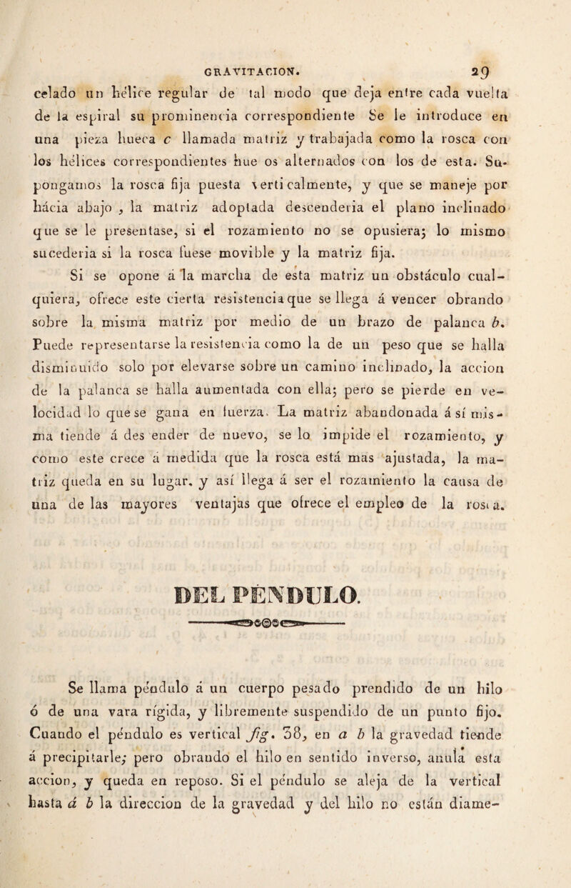 celado un hélice regular de tal modo que deja entre cada vuelta de la espiral su prominencia correspondiente Se le introduce en una pieza hueca c llamada matriz y trabajada como la rosca con los hélices correspondientes hue os alternados con los de esta. Su¬ pongamos la rosca fija puesta \ erti cálmente, y que se maneje por hácia abajo , la matriz adoptada descenderla el plano inclinado que se le presentase, si el rozamiento no se opusiera; lo mismo sucedería si la rosca luese movible y la matriz fija. Si se opone a la marcha de esta matriz un obstáculo cual¬ quiera, ofrece este cierta resistencia que se llega á vencer obrando sobre la misma matriz por medio de un brazo de palanca b. Puede representarse la resistencia como la de un peso que se halla disminuido solo por elevarse sobre un camino inclinado, la acción de la palanca se halla aumentada con ella; pero se pierde en ve¬ locidad lo que se gana en tuerza. La matriz abandonada á sí mis¬ ma tiende á des ender de nuevo, se lo impide el rozamiento, y como este crece a medida que la rosca está mas ajustada, la ma¬ triz queda en su lugar, y así llega á ser el rozamiento la causa de una de las mayores ventajas que oírece el empleo de la rosta. DES, PÉNDULO. Se llama péndulo á un cuerpo pesado prendido de un hilo ó de una vara rígida, y libremente suspendido de un punto fijo. Cuando el péndulo es vertical Jig» 38, en a b la gravedad tiende á precipitarle; pero obrando el hilo en sentido inverso, anuía esta acción, y queda en reposo. Si el péndulo se aleja de la vertical hasta á b la dirección de la gravedad y del hilo no están diame-