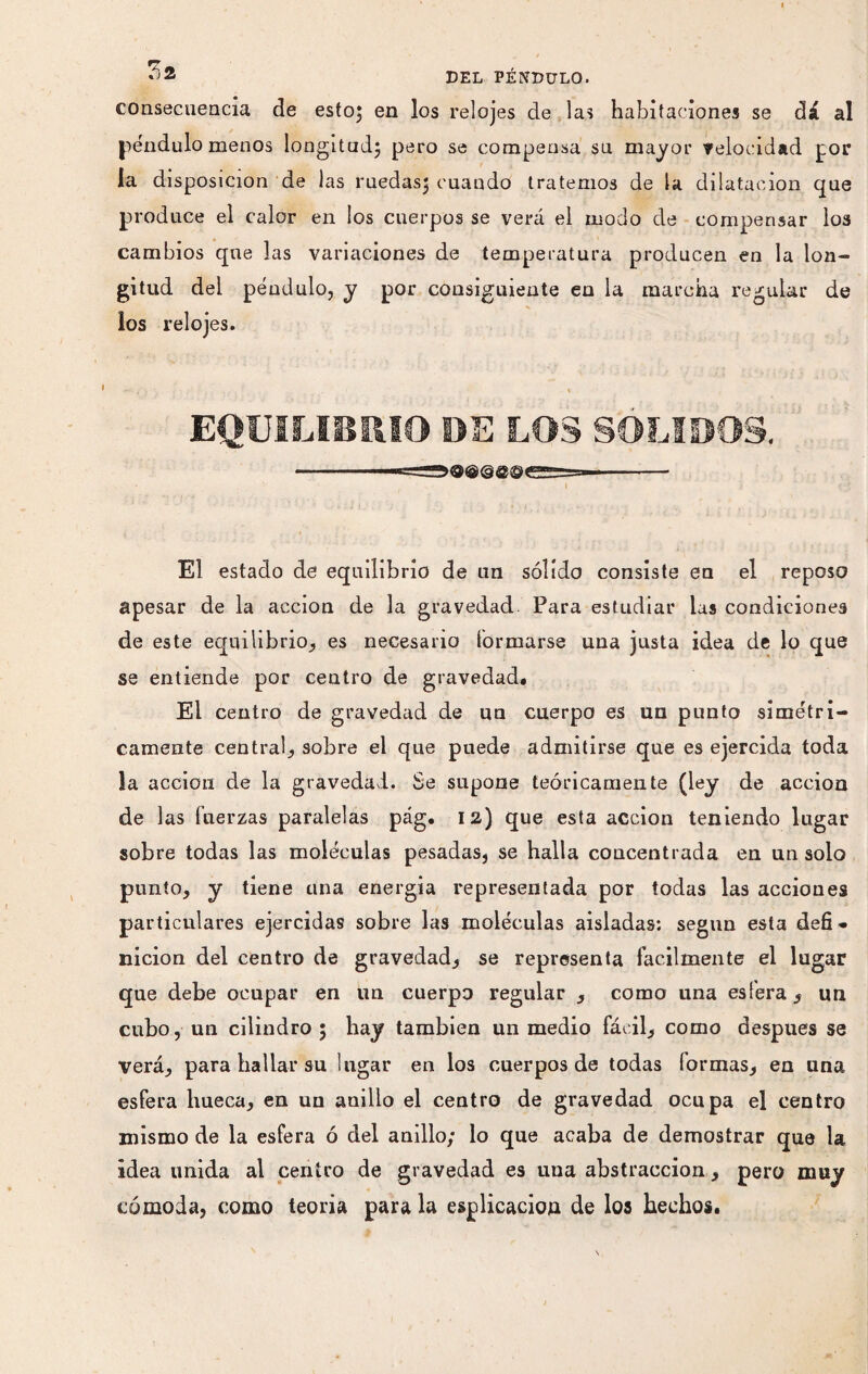 ^2 DEL PÉNDULO. consecuencia de esto; en los relojes de las habitaciones se dá al péndulo menos longitud; pero se compensa su mayor velocidad por la disposición de las ruedas; cuando tratemos de la dilatación que produce el calor en los cuerpos se verá el modo de compensar los cambios que las variaciones de temperatura producen en la lon¬ gitud del péndulo, y por consiguiente en la marcha regular de los relojes. <**•• / y ' % EQUILIBRIO DE LOS SOLIDOS. v : , * I El estado de equilibrio de nn sólido consiste en el reposo apesar de la acción de la gravedad. Para estudiar las condiciones de este equilibrio, es necesario formarse una justa idea de lo que se entiende por centro de gravedad. El centro de gravedad de un cuerpo es un punto simétri¬ camente central, sobre el que puede admitirse que es ejercida toda la acción de la gravedad. Se supone teóricamente (ley de acción de 1 as fuerzas paralelas pág. 12) que esta acción teniendo lugar sobre todas las moléculas pesadas, se halla concentrada en un solo punto, y tiene una energía representada por todas las acciones particulares ejercidas sobre las moléculas aisladas: según esta defi* nicion del centro de gravedad, se representa fácilmente el lugar que debe ocupar en un cuerpo regular , como una esfera, un cubo, un cilindro ; hay también un medio fácil, como después se verá, para hallar su lugar en los cuerpos de todas formas, en una esfera hueca, en un anillo el centro de gravedad ocupa el centro mismo de la esfera ó del anillo; lo que acaba de demostrar que la idea unida al centro de gravedad es una abstracción, pero muy cómoda, como teoría para la esplicaciou de los hechos.