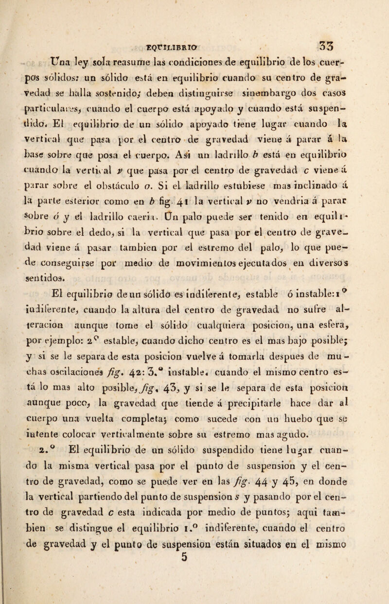 Una ley sola reasume las condiciones de equilibrio de los cuer¬ pos sólidos; un sólido está en equilibrio cuando su centro de gra¬ vedad se baila sostenido/ deben distinguirse sinembargo dos casos particulares^ cuando el cuerpo está apoyado y cuando está suspen¬ dido* El equilibrio de un sólido apoyado tiene lugar cuando la vertical que pasa por el centro de gravedad viene á parar á la base sobre que posa el cuerpo. Asi un ladrillo b está en equilibrio cuando la vertical y que pasa por el centro de gravedad c viene á parar sobre el obstáculo o. Si el ladrillo estubiese mas inclinado á la parte esterior como en b fig. 4* Ia vertical v no vendría à parar sobre ó y el ladrillo caería. Un palo puede ser tenido en equili¬ brio sobre el dedo, si la vertical que pasa por el centro de grave¬ dad viene á pasar también por el estremo del palo, lo que pue¬ de conseguirse por medio de movimientos ejecutados en diversos sentidos. El equilibrio deun sólido es indiferente, estable ó instable:! ° indiferente; cuando la altura del centro de gravedad no sutre al¬ teración aunque tome el sólido cualquiera posición, una esfera, por ejemplo: 2° estable, cuando dicho centro es el mas bajo posible; y si se le separa de esta posición vuelve á tomarla después de mu¬ chas oscilaciones fig. 42: 3.° instable* cuando el mismo centro es- t tá lo mas alto posible,4^, y S1 se separa de esta posición aunque poco, la gravedad que tiende á precipitarle hace dar al cuerpo una vuelta completa; como sucede con un huebo que se intente colocar verticalmente sobre su estremo mas agudo. 2.° El equilibrio de un sólido suspendido tiene lu^ar cuan¬ do la misma vertical pasa por el punto de suspension y el cen¬ tro de gravedad, como se puede ver en las fig. 44 y 4^» en donde la vertical partiendo del punto de suspension s y pasando por el cen¬ tro de gravedad c esta indicada por medio de puntos; aqui tam¬ bién se distingue el equilibrio i.° indiferente, cuando el centro i X / p 1 de gravedad y el punto de suspension están situados en el mismo 5