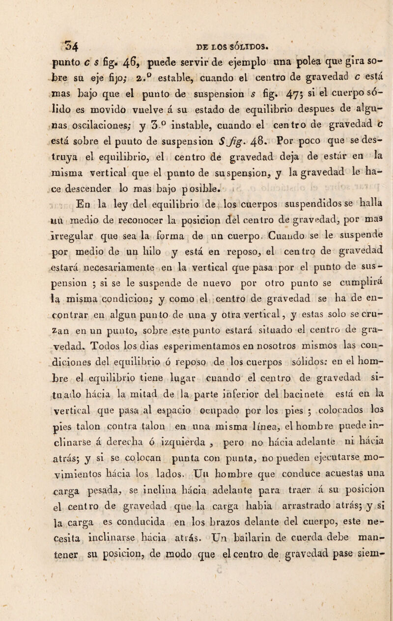 ; 34 de los sólidos. punto c s fig. 46, puede servir de ejemplo una polea que gira so¬ bre su eje fijo; a.° estable, cuando el centro de gravedad c está mas bajo que el punto de suspension s fig. 475 Sl cuerpo só¬ lido es movido vuelve á su estado de equilibrio después de algu¬ nas oscilaciones; y 3 ° instable, cuando el centro de gravedad c está sobre el puuto de suspension S Jig> 48* Por p°co que se des¬ truya el equilibrio, el centro de gravedad deja de estar en la misma vertical que el punto de suspension, y la gravedad le ha¬ ce descender lo mas bajo posible. En la ley del equilibrio de los cuerpos suspendidos se halla uu medio de reconocer la posición del centro de gravedad, por ma3 Irregular que sea la forma de un cuerpo. Cuando se le suspende por medio de un hilo y está en reposo, el centro de gravedad estará necesariamente en la vertical que pasa por el punto de sus¬ pension ; si se le suspende de nuevo por otro punto se cumplirá la misma condición; y como el centro de gravedad se ha de en¬ contrar en algún punto de una y otra vertical, y estas solo se cru¬ zan en un punto, sobre este punto estará situado el centro de gra¬ vedad. Todos los dias esperimentamos en nosotros mismos las con¬ diciones del equilibrio ó reposo de los cuerpos sólidos; en el hom¬ bre el equilibrio tiene lugar cuando el centro de gravedad si¬ tu ado hácia la mitad de la parte inferior del bacinete está en la vertical que pasa al espacio ocnpado por los pies ; colocados los pies talon contra talon en una misma línea, el hombre puede in¬ clinarse á derecha ó izquierda , pero no hácia adelante ni hácia atrás; y si se colocan punta con punta, no pueden ejecutarse mo¬ vimientos hácia los lados. Uu hombre que conduce acuestas una carga pesada, se inclina hácia adelante para traer á su posición el centro de gravedad que la carga habia arrastrado atrás; y sí ]a carga es conducida en los brazos delante del cuerpo, este ne¬ cesita inclinarse hácia atrás. Un bailarin de cuerda debe man¬ tener su posición, de modo que el centro de gravedad pase siem-