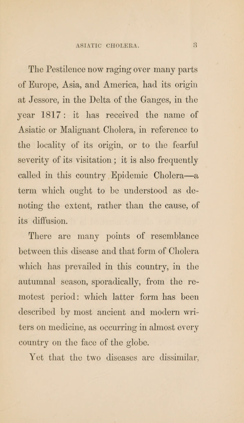 The Pestilence now raging over many parts of Europe, Asia, and America, had its origin at Jessore, in the Delta of the Ganges, in the year 1817: it has received the name of Asiatic or Malignant Cholera, in reference to the locality of its origin, or to the fearful severity of its visitation; it is also frequently called in this country Epidemic Cholera—a term which ought to be understood as de- noting the extent, rather than the cause, of its diffusion. There are many points of resemblance between this disease and that form of Cholera Avliich has prevailed in this country, in the autumnal season, sporadically, from the re¬ motest period: which latter form has been described by most ancient and modern wri¬ ters on medicine, as occurring in almost every country on the face of the globe. Yet that the two diseases are dissimilar.