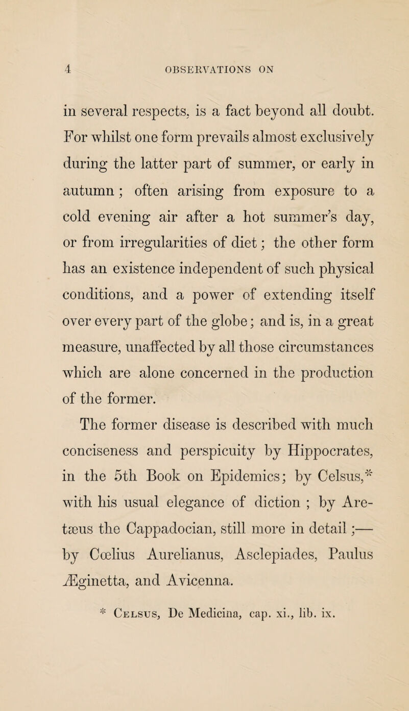 in several respects, is a fact beyond all doubt. For whilst one form prevails almost exclusively during the latter part of summer, or early in autumn; often arising from exposure to a cold evening air after a hot summer’s day, or from irregularities of diet; the other form has an existence independent of such physical conditions, and a power of extending itself over every part of the globe; and is, in a great measure, unaffected by all those circumstances which are alone concerned in the production of the former. The former disease is described with much conciseness and perspicuity by Hippocrates, in the 5th Book on Epidemics; by Celsus,*'' with his usual elegance of diction ; by Are- tseus the Cappadocian, still more in detail;— by Coelius Aurelianus, Asclepiades, Paulus jEginetta, and Avicenna. * Celsus, De Medicina, cap. xi., lib. ix.