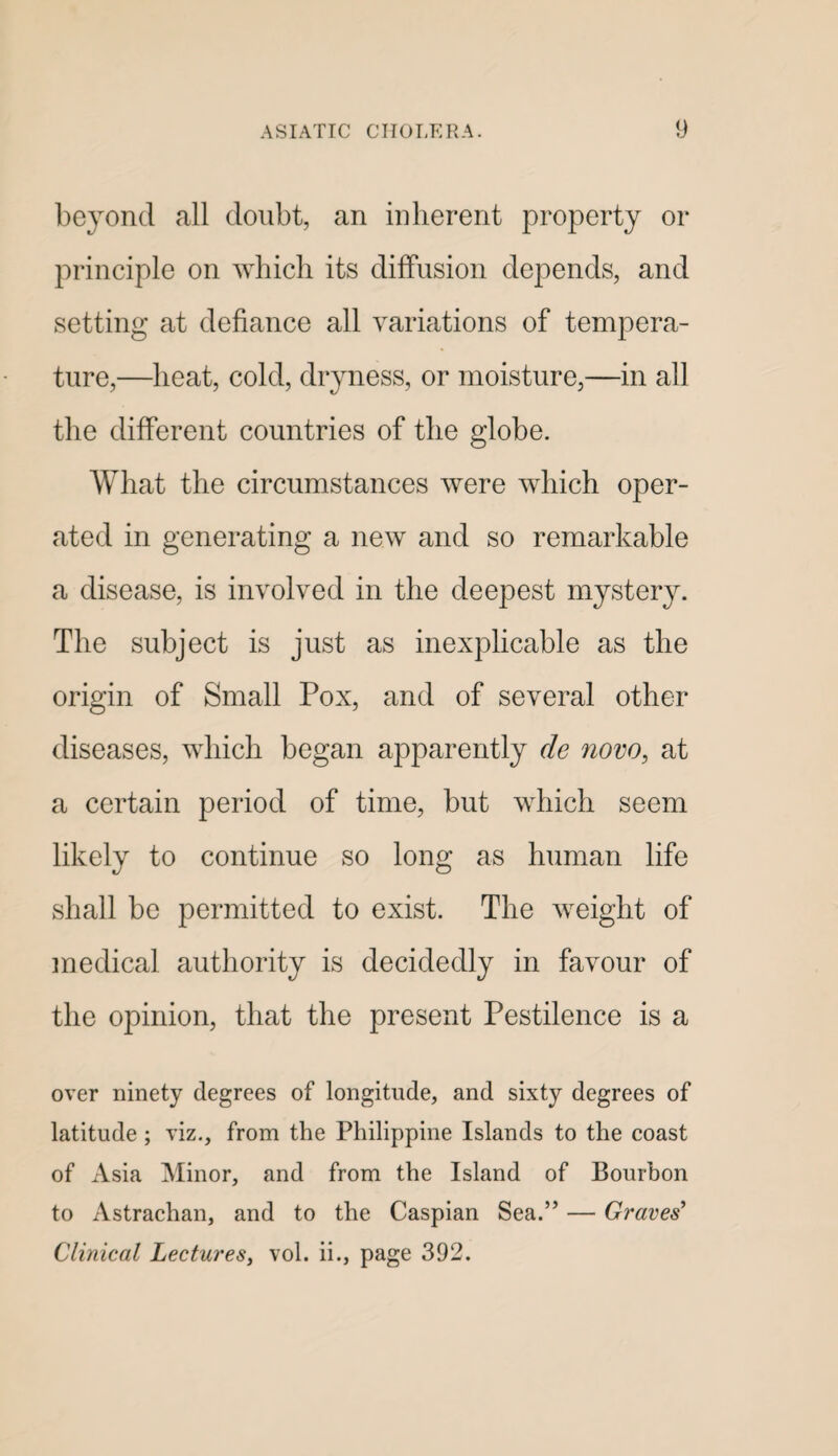 beyond all doubt, an inherent property or principle on which its diffusion depends, and setting at defiance all variations of tempera¬ ture,—heat, cold, dryness, or moisture,—in all the different countries of the globe. What the circumstances were which oper¬ ated in generating a new and so remarkable a disease, is involved in the deepest mystery. The subject is just as inexplicable as the origin of Small Pox, and of several other diseases, which began apparently de now, at a certain period of time, but which seem likely to continue so long as human life shall be permitted to exist. The weight of medical authority is decidedly in favour of the opinion, that the present Pestilence is a over ninety degrees of longitude, and sixty degrees of latitude; viz., from the Philippine Islands to the coast of xVsia Minor, and from the Island of Bourbon to Astrachan, and to the Caspian Sea.” — Graves^ Clinical Lectures, vol. ii., page 392.