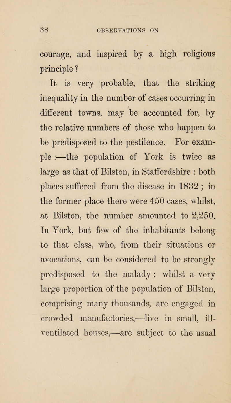 courage, and inspired by a high religious principle It is very probable, that the striking inequality in the number of cases occurring in different towns, may be accounted for, by the relative numbers of those who happen to be predisposed to the pestilence. For exam¬ ple :—the population of York is twice as large as that of Bilston, in Staffordshire : both places suffered from the disease in 1832 ; in the former place there were 450 cases, whilst, at Bilston, the number amounted to 2,250. In York, but few of the inhabitants belong to that class, who, from their situations or avocations, can be considered to be strongly predisposed to the malady; whilst a very large proportion of the population of Bilston, comprising many thousands, are engaged in crowded manufactories,—live in small, ill- ventilated houses,—are subject to the usual