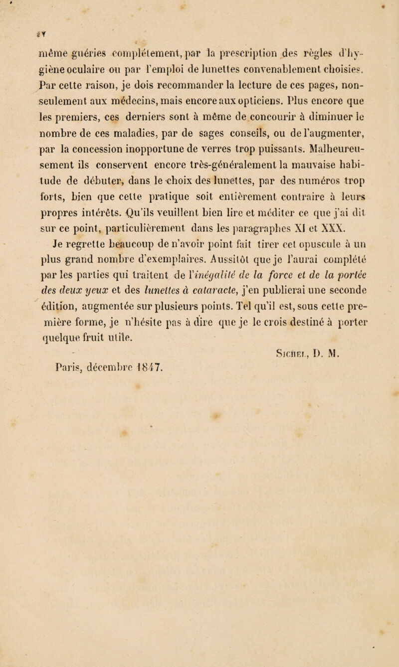 même guéries eomj)lélemeîit, par la prescription des règles d’hy¬ giène oculaire ou par l’emploi de lunettes convenablement choisies. Par celte raison, je dois recommander la lecture de ces pages, non- seulement aux médecins, mais encore aux opticiens. Plus encore que les premiers, ces derniers sont à même de concourir à diminuer le nombre de ces maladies, par de sages conseils, ou de l’augmenter, par la concession inopportune de verres trop puissants. Malheureu¬ sement ils conservent encore très-généralement la mauvaise habi¬ tude de débuter, dans le choix des lunettes, par des numéros trop forts, bien que cette pratique soit entièrement contraire à leurs propres intérêts, f^u’ils veuillent bien lire et méditer ce que j’ai dit sur ce point, particulièrement dans les paragraphes XI et XXX. Je regrette bcxaucoup de n’avoir point fait tirer cet opuscule à un plus grand nombre d’exemplaires. Aussitôt que je l’aurai complété par les parties qui traitent de Vinégalité de la force et de la portée des deux yeux et des lunettes à cataracte, j’en publierai une seconde édition, augmentée sur plusieurs points. Tel qu’il est, sous cette pre¬ mière forme, je n’hésite pas à dire que je le crois destiné à porter quelque fruit utile. Sjciiei-, D, M. Paris, décembre 1847.