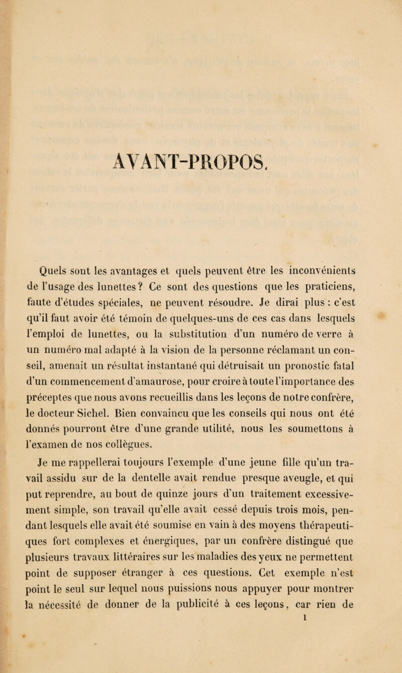 AVANT-PROPOS. Quels sont les avantages et quels peuvent être les inconvénients de l’usage des lunettes ? Ce sont des questions que les praticiens, faute d’études spéciales, ne peuvent résoudre. Je dirai plus : c’est qu’il faut avoir été témoin de quelques-uns de ces cas dans lesquels l’emploi de lunettes, ou la substitution d’un numéro de verre à un numéro mal adapté à la vision de la personne réclamant un con¬ seil, amenait un résultat instantané qui détruisait un pronostic fatal d’un commencement d’amaurose, pour croire à toute l’importance des préceptes que nous avons recueillis dans les leçons de notre confrère, le docteur Sichel. Bien convaincu que les conseils qui nous ont été donnés pourront être d’une grande utilité, nous les soumettons à l’examen de nos collègues. Je me rappellerai toujours l’exemple d’une jeune fille qu’un tra¬ vail assidu sur de la dentelle avait rendue presque aveugle, et qui put reprendre, au bout de quinze jours d’un traitement excessive¬ ment simple, son travail qu’elle avait cessé depuis trois mois, pen¬ dant lesquels elle avait été soumise en vain à des moyens thérapeuti¬ ques fort complexes et énergiques, par un confrère distingué que plusieurs travaux littéraires sur les maladies des yeux ne permettent point de supposer étranger à ces questions. Cet exemple n’est point le seul sur lequel nous puissions nous appuyer pour montrer la nécessité de donner de la publicité à ces leçons, car rien de