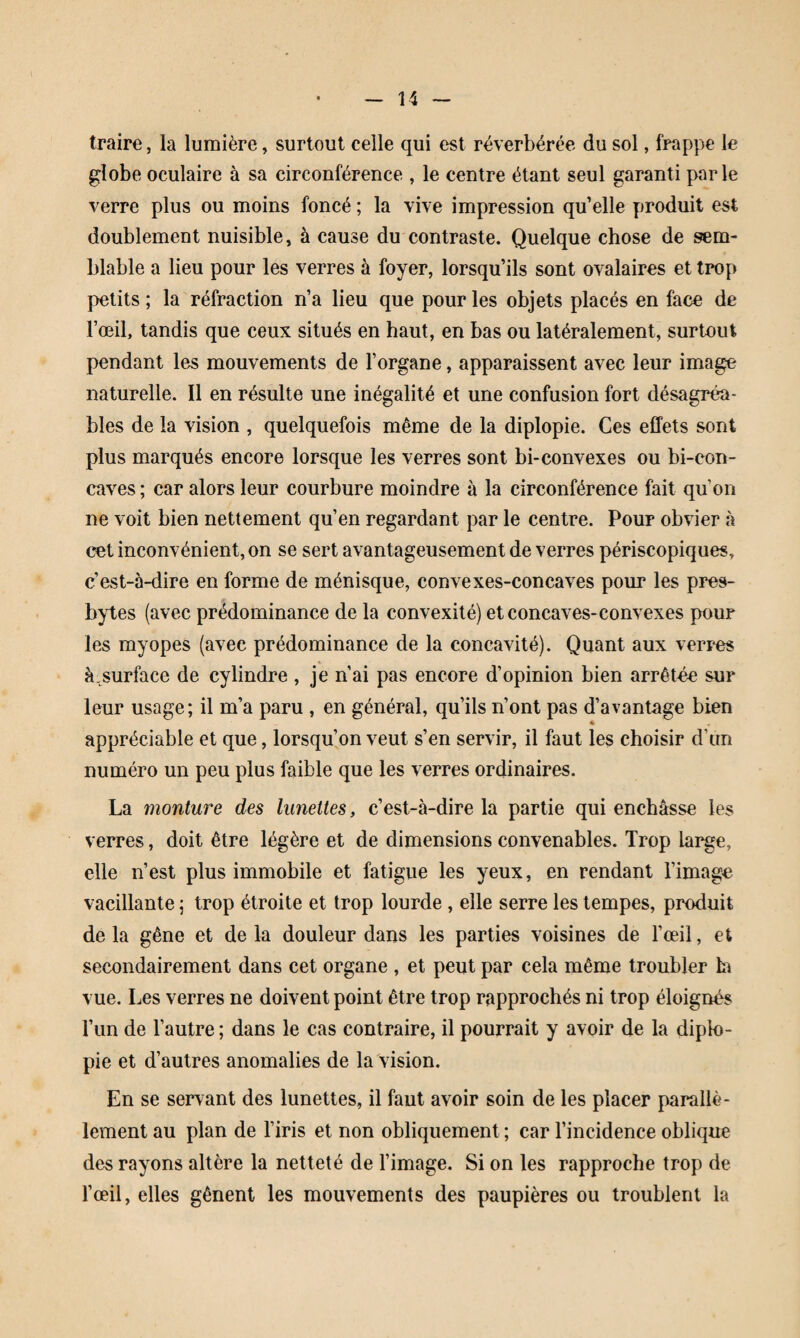 traire, la lumière, surtout celle qui est réverbérée du sol, frappe le globe oculaire à sa circonférence , le centre étant seul garanti parle verre plus ou moins foncé ; la vive impression qu’elle produit est doublement nuisible, à cause du contraste. Quelque chose de sem¬ blable a lieu pour les verres à foyer, lorsqu’ils sont ovalaires et trop petits ; la réfraction n’a lieu que pour les objets placés en face de l’œil, tandis que ceux situés en haut, en bas ou latéralement, surtout pendant les mouvements de l’organe, apparaissent avec leur image naturelle. Il en résulte une inégalité et une confusion fort désagréa¬ bles de la vision , quelquefois même de la diplopie. Ces effets sont plus marqués encore lorsque les verres sont bi-convexes ou bi-con- caves ; car alors leur courbure moindre à la circonférence fait qu’on ne voit bien nettement qu’en regardant par le centre. Pour obvier à c^t inconvénient, on se sert avantageusement de verres périscopiques, c’est-à-dire en forme de ménisque, convexes-concaves pour les pres¬ bytes (avec prédominance de la convexité) et concaves-convexes pour les myopes (avec prédominance de la concavité). Quant aux veri'es à,surface de cylindre , je n’ai pas encore d’opinion bien arrêtée sur leur usage; il m’a paru , en général, qu’ils n’ont pas d’avantage bien « appréciable et que, lorsqu’on veut s’en servir, il faut les choisir d’un numéro un peu plus faible que les verres ordinaires. La monture des lunettes, c’est-à-dire la partie qui enchâsse les verres, doit être légère et de dimensions convenables. Trop large, elle n’est plus immobile et fatigue les yeux, en rendant l’image vacillante ; trop étroite et trop lourde, elle serre les tempes, produit de la gêne et de la douleur dans les parties voisines de l’œil, et secondairement dans cet organe , et peut par cela même troubler h vue. Les verres ne doivent point être trop rapprochés ni trop éloignés l’iin de l’autre ; dans le cas contraire, il pourrait y avoir de la diplo¬ pie et d’autres anomalies de la Vision. En se servant des lunettes, il faut avoir soin de les placer parallè¬ lement au plan de l’iris et non obliquement ; car l’incidence oblique des rayons altère la netteté de l’image. Si on les rapproche trop de l’œil, elles gênent les mouvements des paupières ou troublent la