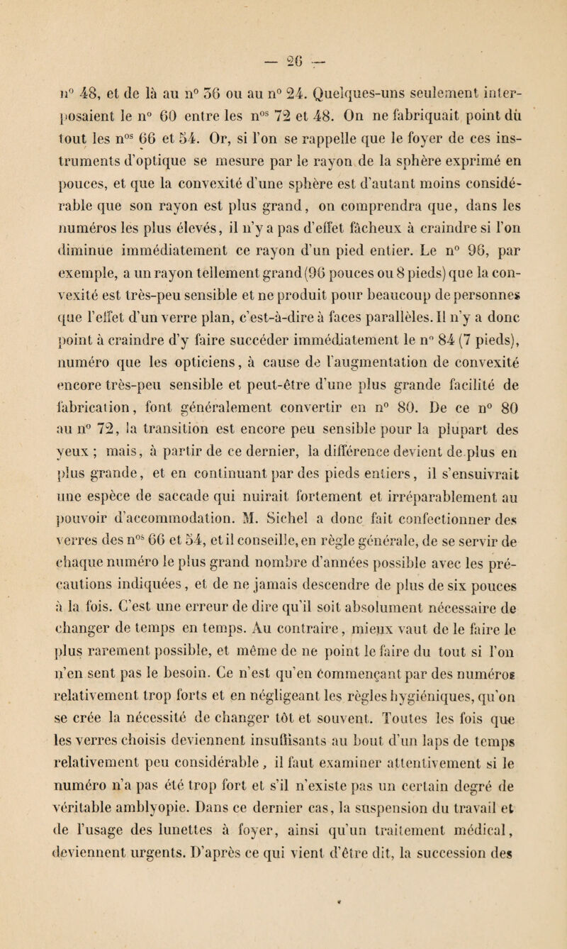 48, et (le là au n® 56 ou au n® 24. Quelques-uns seulement inter¬ posaient le 11° 60 entre les n°® 72 et 48. On ne fabriquait point dû tout les n°® 66 et 54. Or, si l’on se rappelle que le foyer de ces ins¬ truments d’optique se mesure par le rayon de la sphère exprimé en pouces, et que la convexité d’une sphère est d’autant moins considé¬ rable que son rayon est plus grand, on comprendra que, dans les numéros les plus élevés, il n’y a pas d’effet fâcheux à craindre si l’on diminue immédiatement ce rayon d’un pied entier. Le n° 96, par exemple, a un rayon tellement grand (96 pouces ou 8 pieds) que la con¬ vexité est très-peu sensible et ne produit pour beaucoup de personnes que l’elîet d’un verre pian, c’est-à-dire à faces parallèles. Il n’y a donc point à craindre d’y faire succéder immédiatement le n° 84 (7 pieds), numéro que les opticiens, à cause de l’augmentation de convexité encore très-peu sensible et peut-être d’une plus grande facilité de fabrication, font généralement convertir en n° 80. De ce n° 80 au 11° 72, la transition est encore peu sensible pour la plupart des yeux ; mais, à partir de ce dernier, la différence devient de plus en plus grande, et en continuant par des pieds entiers, il s’ensuivrait une espèce de saccade qui nuirait fortement et irréparablement au ])ouvoir d’accommodation. M. Sichel a donc fait confectionner des verres des n° 66 et 54, et il conseille, en règle générale, de se servir de chaque numéro le plus grand nombre d’années possible avec les pré¬ cautions indiquées, et de ne jamais descendre de plus de six pouces à la fois. C’est une erreur de dire qu’il soit absolument nécessaire de changer de temps en temps. x\u contraire, mieux vaut de le faire le plus rarement possible, et même de ne point le faire du tout si l’on n’en sent pas le besoin. Ce n’est qu’en êommençant par des numéros relativement trop forts et en négligeant les règles hygiéniques, qu’on se crée la nécessité de changer tôt et souvent. Toutes les fois qun les verres choisis deviennent insuÜisants au bout d’un laps de temps relativement peu considérable, il faut examiuer attentivement si le numéro n’a pas été trop fort et s’il n’existe pas un certain degré de véritable amblyopie. Dans ce dernier cas, la suspension du travail et de l’usage des lunettes à foyer, ainsi qu’un traitement médical, deviennent urgents. D’après ce qui vient d’être dit, la succession des