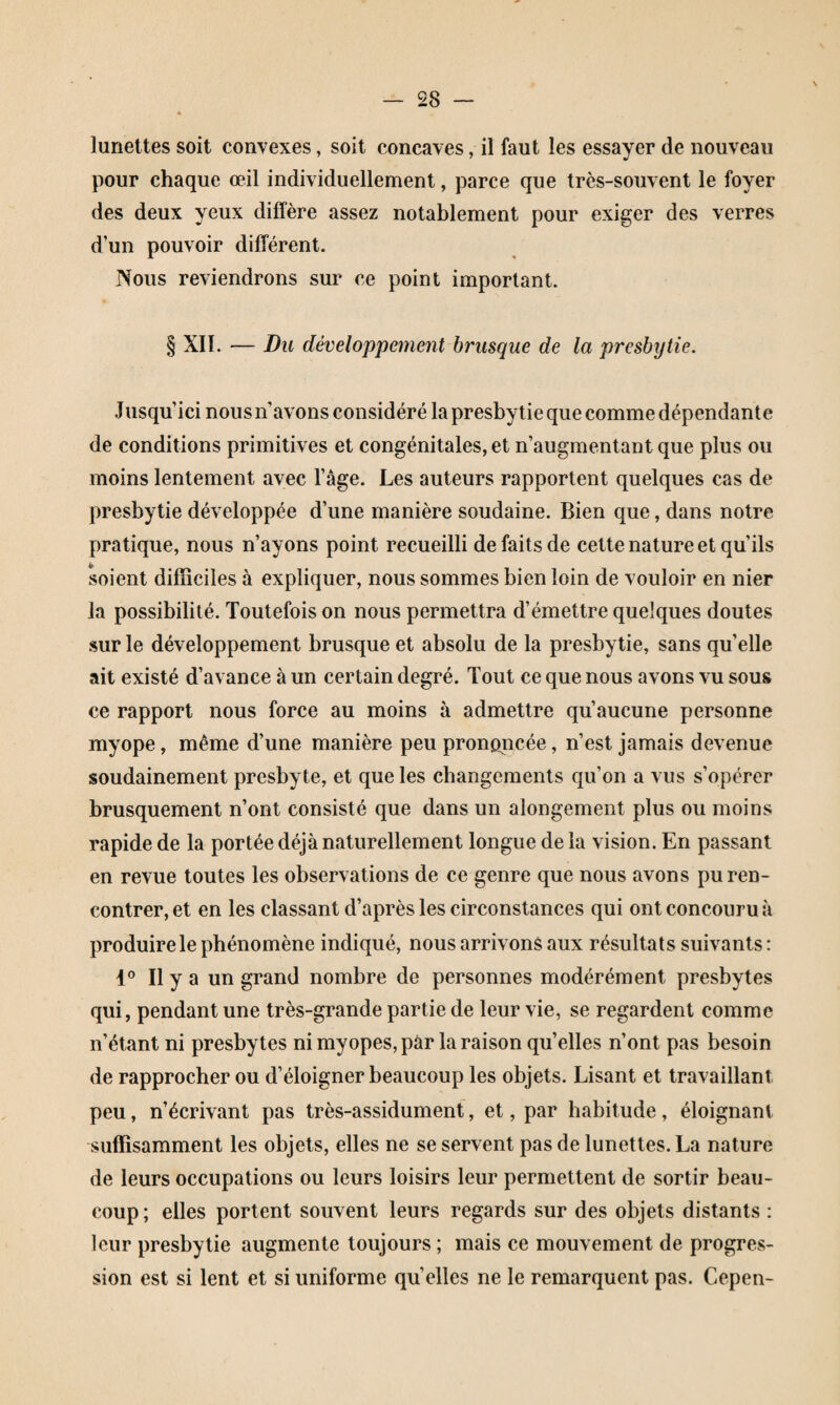 lunettes soit convexes, soit concaves, il faut les essayer de nouveau pour chaque œil individuellement, parce que très-souvent le foyer des deux yeux diffère assez notablement pour exiger des verres d’un pouvoir différent. Nous reviendrons sur ce point important. § XII. — Du développement brusque de la presbytie. Jusqu’ici nous n’avons considéré la presbytie que comme dépendante de conditions primitives et congénitales, et n’augmentant que plus ou moins lentement avec l’âge. Les auteurs rapportent quelques cas de presbytie développée d’une manière soudaine. Bien que, dans notre pratique, nous n’ayons point recueilli de faits de cette nature et qu’ils soient difficiles à expliquer, nous sommes bien loin de vouloir en nier la possibilité. Toutefois on nous permettra d’émettre quelques doutes sur le développement brusque et absolu de la presbytie, sans qu’elle ait existé d’avance à un certain degré. Tout ce que nous avons vu sous ce rapport nous force au moins à admettre qu’aucune personne myope, même d’une manière peu prononcée, n’est jamais devenue soudainement presbyte, et que les changements qu’on a vus s’opérer brusquement n’ont consisté que dans un alongement plus ou moins rapide de la portée déjà naturellement longue de la vision. En passant en revue toutes les observations de ce genre que nous avons pu ren¬ contrer, et en les classant d’après les circonstances qui ont concouru à produire le phénomène indiqué, nous arrivons aux résultats suivants : Il y a un grand nombre de personnes modérément presbytes qui, pendant une très-grande partie de leur vie, se regardent comme n’étant ni presbytes ni myopes, par la raison qu’elles n’ont pas besoin de rapprocher ou d’éloigner beaucoup les objets. Lisant et travaillant peu, n’écrivant pas très-assidument, et, par habitude, éloignant suffisamment les objets, elles ne se servent pas de lunettes. La nature de leurs occupations ou leurs loisirs leur permettent de sortir beau¬ coup ; elles portent souvent leurs regards sur des objets distants : leur presbytie augmente toujours ; mais ce mouvement de progres¬ sion est si lent et si uniforme qu’elles ne le remarquent pas. Cepen-