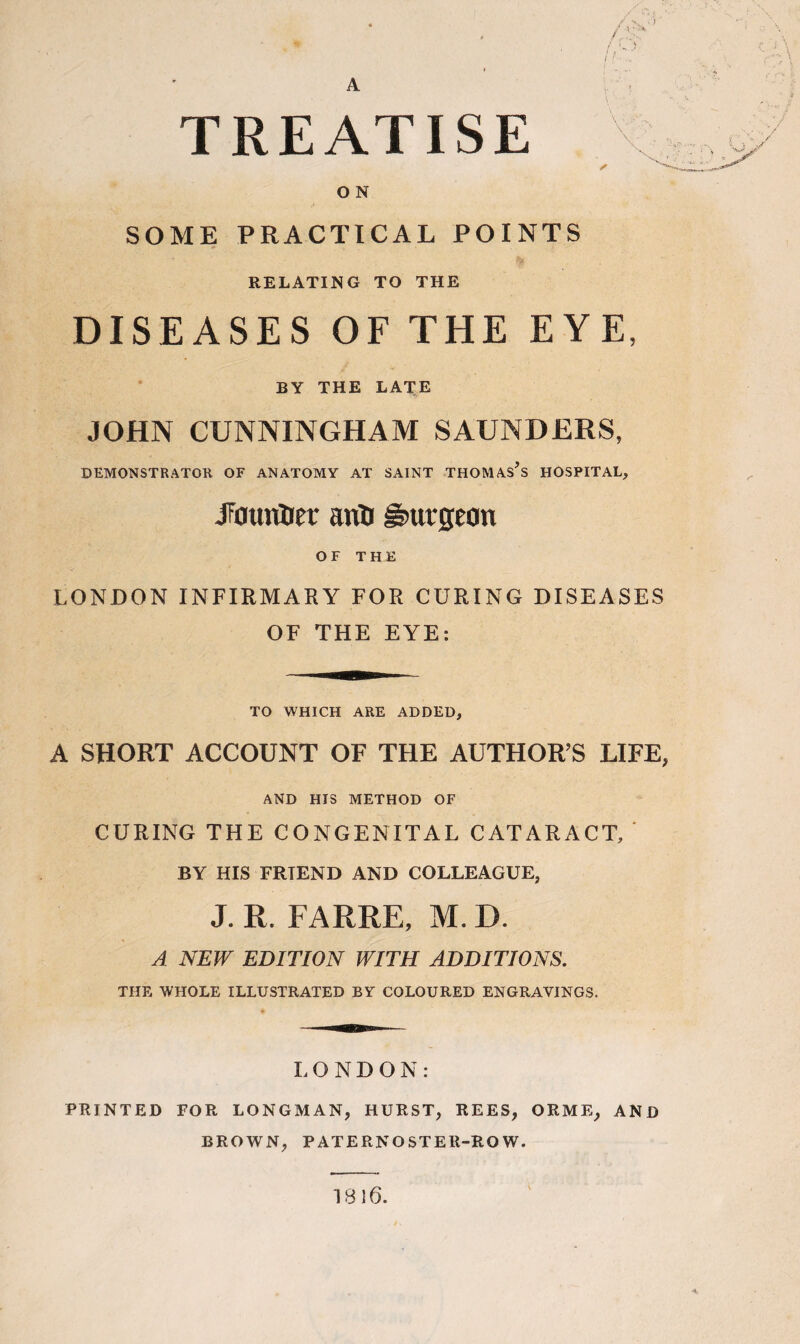 A TREATISE O N SOME PRACTICAL POINTS RELATING TO THE DISEASES OF THE EYE, BY THE LATE JOHN CUNNINGHAM SAUNDERS, DEMONSTRATOR OF ANATOMY AT SAINT THOMASES HOSPITAL, JF0unUer anti burgeon OF THE LONDON INFIRMARY FOR CURING DISEASES OF THE EYE: TO WHICH ARE ADDED, A SHORT ACCOUNT OF THE AUTHOR’S LIFE, AND HIS METHOD OF CURING THE CONGENITAL CATARACT, ' BY HIS FRTEND AND COLLEAGUE, J. R. FARRE, M. D. A NEW EDITION WITH ADDITIONS. THE WHOLE ILLUSTRATED BY COLOURED ENGRAVINGS. LONDON: PRINTED FOR LONGMAN, HURST, REES, ORME, AND BROWN, PATERNOSTER-ROW. 1816.