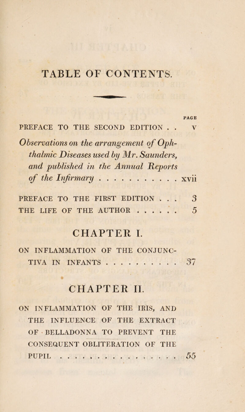 TABLE OF CONTENTS. PAGE PREFACE TO THE SECOND EDITION . . V Observations on the arrangement of Oph¬ thalmic Diseases used by Mr. Saunders, and published in the Annual Reports of the Infirmary.xvii PREFACE TO THE FIRST EDITION ... 3 THE LIFE OF THE AUTHOR. 5 CHAPTER I. ON INFLAMMATION OF THE CONJUNC¬ TIVA IN INFANTS. 37 CHAPTER II. ON INFLAMMATION OF THE IRIS, ANF> THE INFLUENCE OF THE EXTRACT OF • BELLADONNA TO PREVENT THE CONSEQUENT OBLITERATION OF THE PUPIL 55