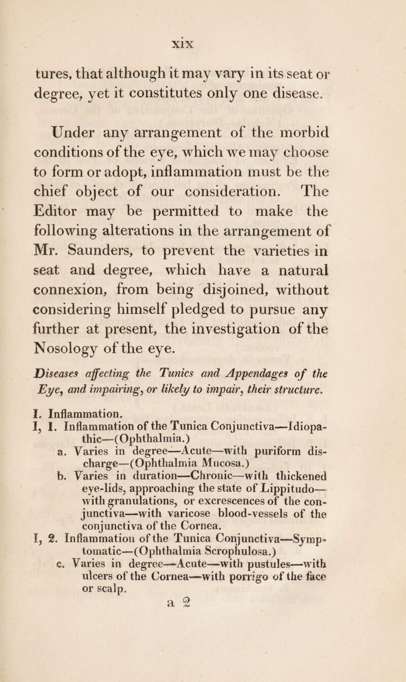 lures, that although it may vary in its seat or degree, yet it constitutes only one disease. Under any arrangement of the morbid conditions of the eye, which we may choose to form or adopt, inflammation must be the chief object of our consideration. The Editor may be permitted to make the following alterations in the arrangement of Mr. Saunders, to prevent the varieties in seat and degree, which have a natural connexion, from being disjoined, without considering himself pledged to pursue any further at present, the investigation of the Nosology of the eye. Diseases affecting the Tunics and Appendages of the Eye, and impairing, or likely to impair, their structure. I. Inflammation. I, 1. Inflammation of the Tunica Conjunctiva-—Idiopa¬ thic—(Ophthalmia.) a. Varies in degree—Acute—with puriform dis¬ charge—(Ophthalmia Mucosa.) b. Varies in duration—Chronic—with thickened eye-lids, approaching the state of Lippitudo— with granulations, or excrescences of the con¬ junctiva—with varicose blood-vessels of the conjunctiva of the Cornea. I, 2. Inflammation of the Tunica Conjunctiva—Symp¬ tomatic—(Ophthalmia Scrophulosa.) e. Varies in degree—Acute—with pustules—with ulcers of the Cornea—with porrigo of the face or scalp. a 2