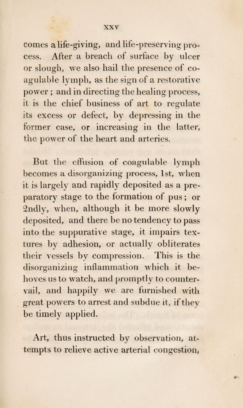 comes a life-giving, and life-preserving pro¬ cess. After a breach of surface by ulcer or slough, we also hail the presence of co- agulable lymph, as the sign of a restorative power ; and in directing the healing process, it is the chief business of art to regulate its excess or defect, by depressing in the former case, or increasing in the latter, the power of the heart and arteries. But the effusion of coagulable lymph becomes a disorganizing process, 1st, when it is largely and rapidly deposited as a pre¬ paratory stage to the formation of pus; or 2ndly, when, although it be more slowly deposited, and there be no tendency to pass into the suppurative stage, it impairs tex¬ tures by adhesion, or actually obliterates their vessels by compression. This is the disorganizing inflammation which it be¬ hoves us to watch, and promptly to counter¬ vail, and happily we are furnished with great powers to arrest and subdue it, if they be timely applied. Art, thus instructed by observation, at¬ tempts to relieve active arterial congestion,