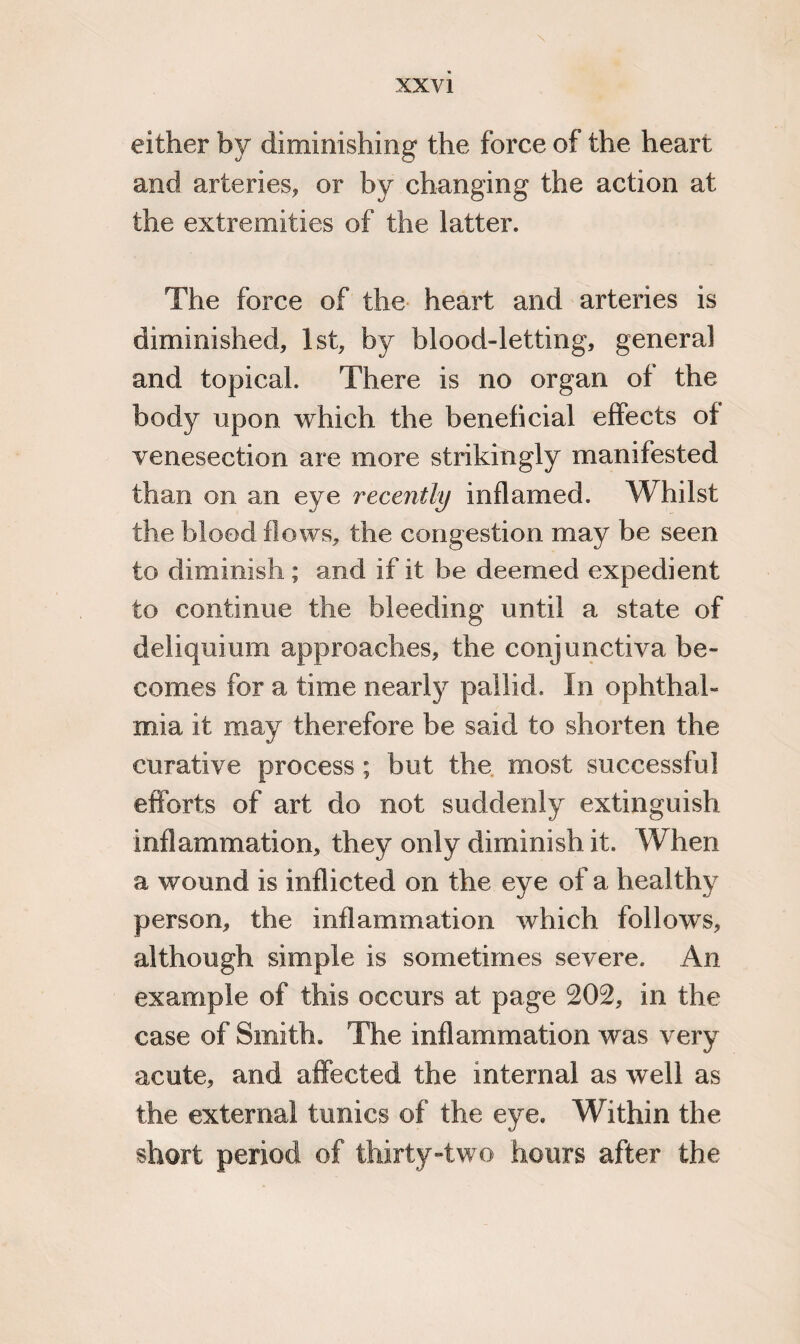 either by diminishing the force of the heart and arteries, or by changing the action at the extremities of the latter. The force of the heart and arteries is diminished, 1st, by blood-letting, general and topical. There is no organ of the body upon which the beneficial effects of venesection are more strikingly manifested than on an eye recently inflamed. Whilst the blood flows, the congestion may be seen to diminish; and if it be deemed expedient to continue the bleeding until a state of deliquium approaches, the conjunctiva be¬ comes for a time nearly pallid. In ophthal¬ mia it may therefore be said to shorten the curative process; but the most successful efforts of art do not suddenly extinguish inflammation, they only diminish it. When a wound is inflicted on the eye of a healthy person, the inflammation which follows, although simple is sometimes severe. An example of this occurs at page 202, in the case of Smith. The inflammation was very acute, and affected the internal as well as the external tunics of the eye. Within the short period of thirty-two hours after the