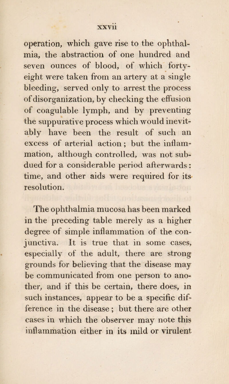 operation, which gave rise to the ophthal¬ mia, the abstraction of one hundred and seven ounces of blood, of which forty- eight were taken from an artery at a single bleeding, served only to arrest the process of disorganization, by checking the effusion of coagulable lymph, and by preventing the suppurative process which would inevit¬ ably have been the result of such an excess of arterial action; but the mil ani¬ mation, although controlled, was not sub¬ dued for a considerable period afterwards: time, and other aids were required for its resolutiom The ophthalmia mucosa has been marked in the preceding table merely as a higher degree of simple inflammation of the con¬ junctiva, It is true that in some cases, especially of the adult, there are strong grounds for believing that the disease may be communicated from one person to ano¬ ther, and if this be certain, there does, in such instances, appear to be a specific dif¬ ference in the disease ; but there are other cases in which the observer may note this inflammation either in its mild or virulent