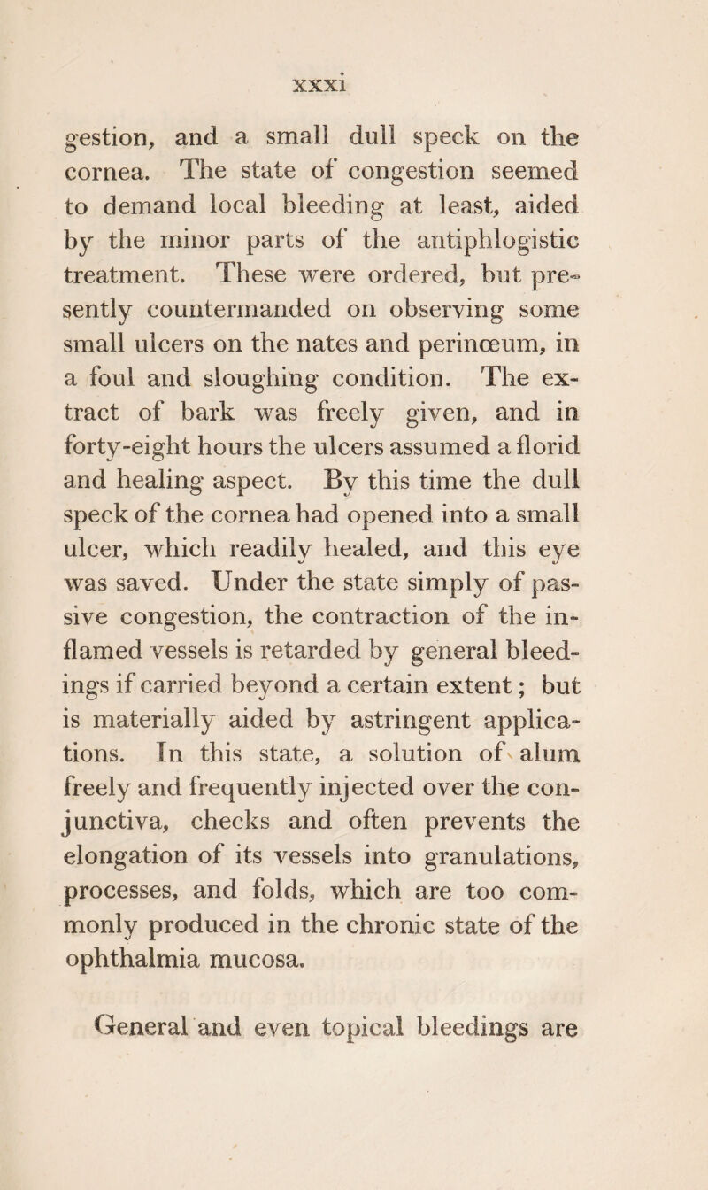 gestion, and a small dull speck on the cornea. The state of congestion seemed to demand local bleeding at least, aided by the minor parts of the antiphlogistic treatment. These were ordered, but pre¬ sently countermanded on observing some small ulcers on the nates and perinoeum, in a foul and sloughing condition. The ex¬ tract of bark was freely given, and in forty-eight hours the ulcers assumed a florid and healing aspect. By this time the dull speck of the cornea had opened into a small ulcer, which readily healed, and this eye was saved. Under the state simply of pas¬ sive congestion, the contraction of the in¬ flamed vessels is retarded by general bleed¬ ings if carried beyond a certain extent; but is materially aided by astringent applica¬ tions. In this state, a solution of alum freely and frequently injected over the con¬ junctiva, checks and often prevents the elongation of its vessels into granulations, processes, and folds, which are too com¬ monly produced in the chronic state of the ophthalmia mucosa. General and even topical bleedings are