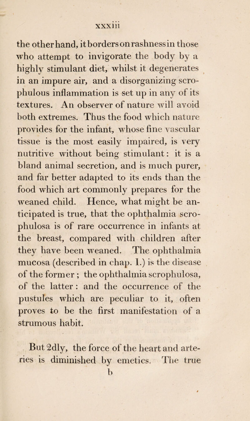 the other hand, it borders on rashness in those who attempt to invigorate the body by a highly stimulant diet, whilst it degenerates in an impure air, and a disorganizing scro- phulous inflammation is set up in any of its textures. An observer of nature will avoid both extremes. Thus the food which nature provides for the infant, whose fine vascular tissue is the most easily impaired, is very nutritive without being stimulant: it is a bland animal secretion, and is much purer, and far better adapted to its ends than the food which art commonly prepares for the weaned child. Hence, what might be an¬ ticipated is true, that the ophthalmia scro- phulosa is of rare occurrence in infants at the breast, compared with children after they have been weaned. The ophthalmia mucosa (described in chap. 1.) is the disease of the former ; the ophthalmia scrophulosa, of the latter : and the occurrence of the pustules which are peculiar to it, often proves to be the first manifestation of a strumous habit. But 2dly, the force of the heart and arte¬ ries is diminished by emetics. The true b /