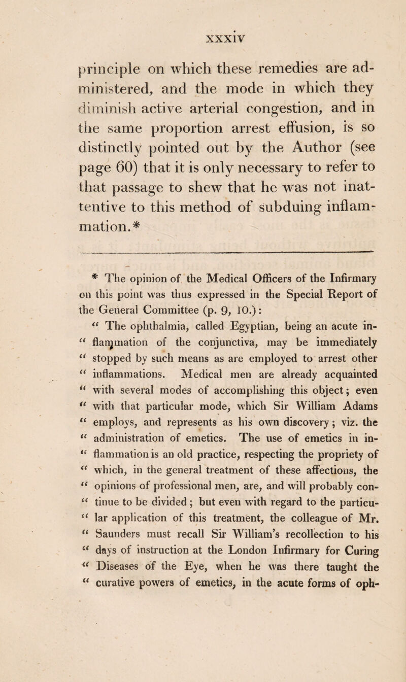 principle on which these remedies are ad¬ ministered, and the mode in which they diminish active arterial congestion, and in the same proportion arrest effusion, is so distinctly pointed out by the Author (see page 60) that it is only necessary to refer to that passage to shew that he was not inat¬ tentive to this method of subduing inflam¬ mation.* # The opinion of the Medical Officers of the Infirmary on this point was thus expressed in the Special Tieport of the General Committee (p. 9; 10.): “ The ophthalmia, called Egyptian, being an acute in- “ flanpnation of the conjunctiva, may be immediately u stopped by such means as are employed to arrest other “ inflammations. Medical men are already acquainted u with several modes of accomplishing this object; even “ with that particular mode, which Sir William Adams “ employs, and represents as his own discovery; viz. the “ administration of emetics. The use of emetics in in- il flammation is an old practice, respecting the propriety of “ which, in the general treatment of these affections, the 11 opinions of professional men, are, and will probably con- “ tinue to be divided ; but even with regard to the particu- i( lar application of this treatment, the colleague of Mr. “ Saunders must recall Sir William’s recollection to his “ days of instruction at the London Infirmary for Curing u Diseases of the Eye, when he was there taught the “ curative powers of emetics, in the acute forms of oph-