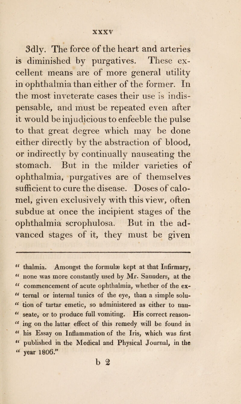 3dly. The force of the heart and arteries is diminished by purgatives. These ex¬ cellent means are of more general utility in ophthalmia than either of the former. In the most inveterate cases their use is indis¬ pensable, and must be repeated even after it would be injudicious to enfeeble the pulse to that great degree which may be done either directly by the abstraction of blood, or indirectly by continually nauseating the stomach. But in the milder varieties of ophthalmia, purgatives are of themselves sufficient to cure the disease. Doses of calo¬ mel, given exclusively with this view, often subdue at once the incipient stages of the ophthalmia scrophulosa. But in the ad¬ vanced stages of it, they must be given il thalmia. Amongst the formulae kept at that Infirmary, u none was more constantly used by Mr. Saunders, at the u commencement of acute ophthalmia, whether of the ex- u ternal or internal tunics of the eye, than a simple solu- 11 tion of tartar emetic, so administered as either to nau- u seate, or to produce full vomiting. His correct reason- <f ing on the latter effect of this remedy will be found in 11 his Essay on Inflammation of the Iris, which was first  published in the Medical and Physical Journal, in the “ year 1806.” b 2