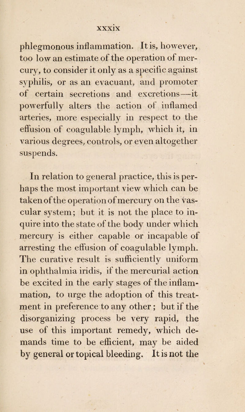 phlegmonous inflammation. It is, however, too low an estimate of the operation of mer¬ cury, to consider it only as a specific against syphilis, or as an evacuant, and promoter of certain secretions and excretions—it powerfully alters the action of inflamed arteries, more especially in respect to the effusion of coagulable lymph, which it, in various degrees, controls, or even altogether suspends. In relation to general practice, this is per¬ haps the most important view which can be taken of the operation of mercury on the vas¬ cular system; but it is not the place to in¬ quire into the state of the body under which mercury is either capable or incapable of arresting the effusion of coagulable lymph. The curative result is sufficiently uniform in ophthalmia iridis, if the mercurial action be excited in the early stages of the inflam¬ mation, to urge the adoption of this treat¬ ment in preference to any other ; but if the disorganizing process be very rapid, the use of this important remedy, which de¬ mands time to be efficient, may be aided by general or topical bleeding. It is not the