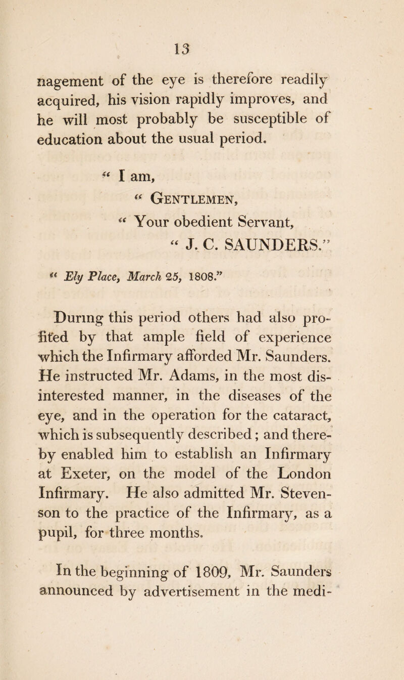 nagement of the eye is therefore readily acquired, his vision rapidly improves, and he will most probably be susceptible of education about the usual period. “ I am. Gentlemen, “ Your obedient Servant, “ J. C. SAUNDERS.” u JEli/ Place, March 25, 1808/* During this period others had also pro- iited by that ample field of experience which the Infirmary afforded Mr. Saunders. He instructed Mr. Adams, in the most dis¬ interested manner, in the diseases of the eye, and in the operation for the cataract, which is subsequently described; and there¬ by enabled him to establish an Infirmary at Exeter, on the model of the London Infirmary. He also admitted Mr. Steven¬ son to the practice of the Infirmary, as a pupil, for three months. In the beginning of 1809, Mr. Saunders announced by advertisement in the medi-