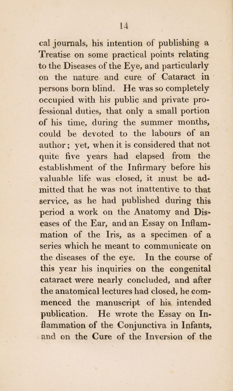 cal journals, his intention of publishing a Treatise on some practical points relating to the Diseases of the Eye, and particularly on the nature and cure of Cataract in persons bom blind. He was so completely occupied with his public and private pro¬ fessional duties, that only a small portion of his time, during the summer months, could be devoted to the labours of an author; yet, when it is considered that not quite five years had elapsed from the establishment of the Infirmary before his valuable life was closed, it must be ad¬ mitted that he was not inattentive to that service, as he had published during this period a work on the Anatomy and Dis¬ eases of the Ear, and an Essay on Inflam¬ mation of the Iris, as a specimen of a series which he meant to communicate on the diseases of the eye. In the course of this year his inquiries on the congenital cataract were nearly concluded, and after the anatomical lectures had closed, he com¬ menced the manuscript of his intended publication. He wrote the Essay on In¬ flammation of the Conjunctiva in Infants, and on the Cure of the Inversion of the