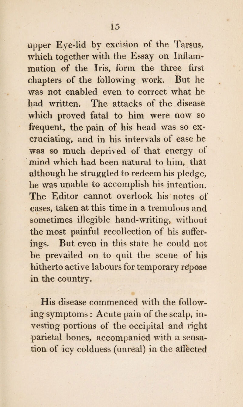 upper Eye-lid by excision of the Tarsus, which together with the Essay on Inflam¬ mation of the Iris, form the three first chapters of the following wrork. But he was not enabled even to correct what he had written. The attacks of the disease which proved fatal to him were now so frequent, the pain of his head was so ex¬ cruciating, and in his intervals of ease he was so much deprived of that energy of mind which had been natural to him, that although he struggled to redeem his pledge, he was unable to accomplish his intention. The Editor cannot overlook his notes of cases, taken at this time in a tremulous and sometimes illegible hand-writing, without the most painful recollection of his suffer¬ ings, But even in this state he could not be prevailed on to quit the scene of his hitherto active labours for temporary refpose in the country. His disease commenced with the follow¬ ing symptoms: Acute pain of the scalp, in¬ vesting portions of the occipital and right parietal bones, accompanied with a sensa¬ tion of icy coldness (unreal) in the affected