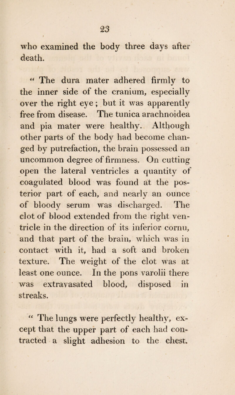 I who examined the body three days after death. “ The dura mater adhered firmly to the inner side of the cranium, especially over the right eye; but it was apparently free from disease. The tunica arachnoidea and pia mater were healthy. Although other parts of the body had become chan¬ ged by putrefaction, the brain possessed an uncommon degree of firmness. On cutting open the lateral ventricles a quantity of coagulated blood was found at the pos¬ terior part of each, and nearly an ounce of bloody serum was discharged. The clot of blood extended from the right ven¬ tricle in the direction of its inferior cornu, and that part of the brain, which was in contact with it, had a soft and broken texture. The weight of the clot was at least one ounce. In the pons varolii there was extravasated blood, disposed in streaks. u The lungs were perfectly healthy, ex¬ cept that the upper part of each had con¬ tracted a slight adhesion to the chest.