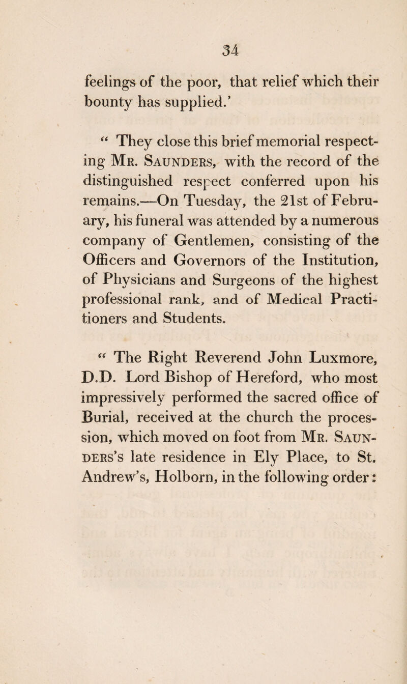 feelings of the poor, that relief which their bounty has supplied/ “ They close this brief memorial respect¬ ing Mr. Saunders, with the record of the distinguished respect conferred upon his remains.—On Tuesday, the 21st of Febru¬ ary, his funeral was attended by a numerous company of Gentlemen, consisting of the Officers and Governors of the Institution, of Physicians and Surgeons of the highest professional rank, and of Medical Practi¬ tioners and Students. “ The Right Reverend John Luxmore, D.D. Lord Bishop of Hereford, who most impressively performed the sacred office of Burial, received at the church the proces¬ sion, which moved on foot from Mr. Saun¬ ders’s late residence in Ely Place, to St. Andrew’s, Holborn, in the following order: