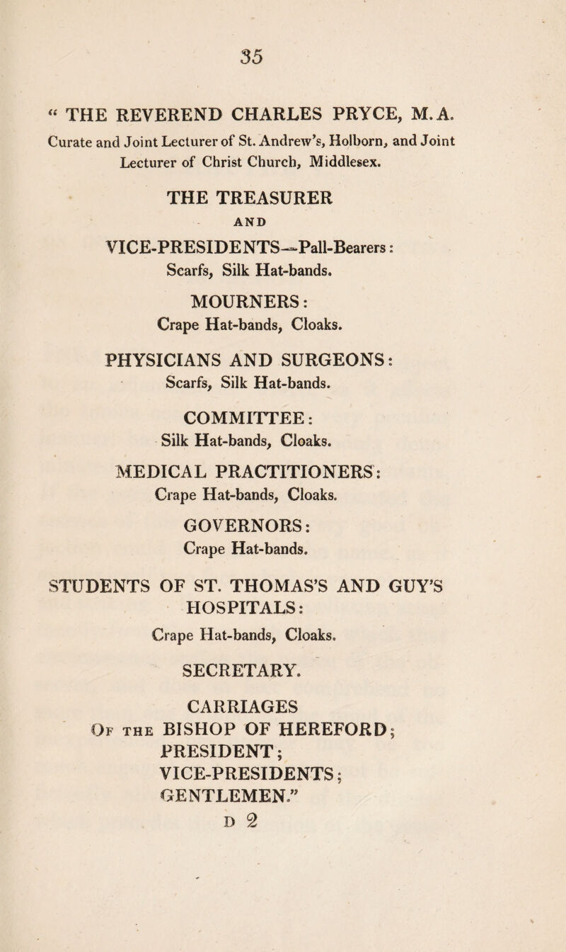 “ THE REVEREND CHARLES PRYCE, M. A. Curate and Joint Lecturer of St. Andrew’s, Holborn, and Joint Lecturer of Christ Church, Middlesex. THE TREASURER AND VICE-PRESIDENTS—Pall-Bearers: Scarfs, Silk Hat-bands. MOURNERS: Crape Hat-bands, Cloaks. PHYSICIANS AND SURGEONS: Scarfs, Silk Hat-bands. COMMITTEE: Silk Hat-bands, Cloaks. MEDICAL PRACTITIONERS: Crape Hat-bands, Cloaks. GOVERNORS: Crape Hat-bands. STUDENTS OF ST. THOMAS’S AND GUY’S HOSPITALS; Crape Hat-bands, Cloaks. SECRETARY. CARRIAGES Of the BISHOP OF HEREFORD; PRESIDENT; VICE-PRESIDENTS; GENTLEMEN.” D 2